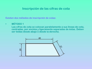 Inscripción de las cifras de cota Existen dos métodos de inscripción de cotas: MÉTODO 1 Las cifras de cota se colocan paralelamente a sus líneas de cota, centradas, por encima y ligeramente separadas de éstas. Deben ser leídas desde abajo o desde la derecha. 40 20 27 