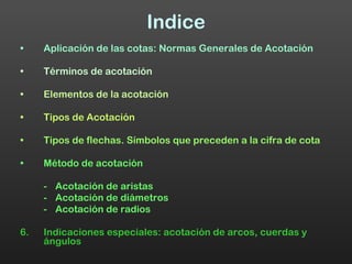 Indice Aplicación de las cotas: Normas Generales de Acotación Términos de acotación Elementos de la acotación Tipos de Acotación Tipos de flechas. Símbolos que preceden a la cifra de cota Método de acotación - Acotación de aristas - Acotación de diámetros - Acotación de radios 6. Indicaciones especiales: acotación de arcos, cuerdas y ángulos 