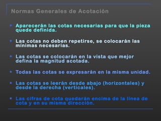Aparecerán las cotas necesarias para que la pieza quede definida. Las cotas no deben repetirse, se colocarán las mínimas necesarias. Las cotas se colocarán en la vista que mejor defina la magnitud acotada. Todas las cotas se expresarán en la misma unidad. Las cotas se leerán desde abajo (horizontales) y desde la derecha (verticales). Las cifras de cota quedarán encima de la línea de cota y en su misma dirección. Normas Generales de Acotación 