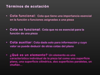 Términos de acotación Cota funcional :  Cota que tiene una importancia   esencial en la función o funciones asignadas a una pieza Cota no funcional :   Cota que no es esencial para la   función de una pieza Cota auxiliar :  Cota dada solo para información y cuyo   valor se puede deducir de otras cotas del plano ¿Qué es un elemento?   Un elemento es una   característica individual de la pieza tal como una superficie plana, una superficie cilíndrica, dos superficies paralelas, un chaflán... 