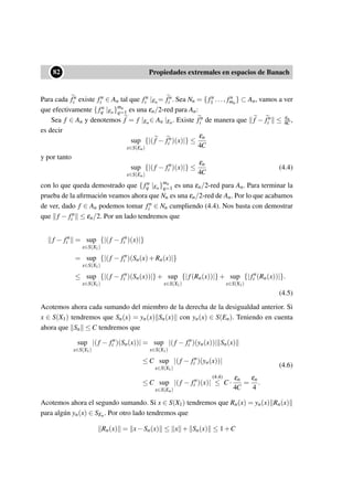 ••82 Propiedades extremales en espacios de Banach
Para cada fn
i existe fn
i ∈ An tal que fn
i |En= fn
i . Sea Nn = { fn
1 ..., fn
mn
} ⊂ An, vamos a ver
que efectivamente { fn
q |En}mn
q=1 es una εn/2-red para An:
Sea f ∈ An y denotemos f = f |En∈ An |En. Existe fn
i de manera que f − fn
i ≤ εn
4C ,
es decir
sup
x∈S(En)
{|(f − fn
i )(x)|} ≤
εn
4C
y por tanto
sup
x∈S(En)
{|(f − fn
i )(x)|} ≤
εn
4C
(4.4)
con lo que queda demostrado que { fn
q |En}mn
q=1 es una εn/2-red para An. Para terminar la
prueba de la aﬁrmación veamos ahora que Nn es una εn/2-red de An. Por lo que acabamos
de ver, dado f ∈ An podemos tomar fn
i ∈ Nn cumpliendo (4.4). Nos basta con demostrar
que f − fn
i ≤ εn/2. Por un lado tendremos que
f − fn
i = sup
x∈S(X1)
{|(f − fn
i )(x)|}
= sup
x∈S(X1)
{|(f − fn
i )(Sn(x)+Rn(x)|}
≤ sup
x∈S(X1)
{|(f − fn
i )(Sn(x))|}+ sup
x∈S(X1)
{|f(Rn(x))|}+ sup
x∈S(X1)
{|fn
i (Rn(x))|}.
(4.5)
Acotemos ahora cada sumando del miembro de la derecha de la desigualdad anterior. Si
x ∈ S(X1) tendremos que Sn(x) = yn(x) Sn(x) con yn(x) ∈ S(En). Teniendo en cuenta
ahora que Sn ≤ C tendremos que
sup
x∈S(X1)
|(f − fn
i )(Sn(x))| = sup
x∈S(X1)
|(f − fn
i )(yn(x))| Sn(x)
≤ C sup
x∈S(X1)
|(f − fn
i )(yn(x))|
≤ C sup
x∈S(En)
|(f − fn
i )(x)|
(4.4)
≤ C ·
εn
4C
=
εn
4
.
(4.6)
Acotemos ahora el segundo sumando. Si x ∈ S(X1) tendremos que Rn(x) = yn(x) Rn(x)
para algún yn(x) ∈ SEn. Por otro lado tendremos que
Rn(x) = x−Sn(x) ≤ x + Sn(x) ≤ 1+C
 