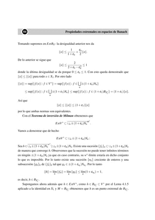 ••84 Propiedades extremales en espacios de Banach
Tomando supremos en ExtBX∗ la desigualdad anterior nos da
x ≤
1
1+εn
+
εn
2
x .
De lo anterior se sigue que
x ≤
2
2+εn −ε2
n
≤ 1
donde la última desigualdad se da porque 0 ≤ εn ≤ 1. Con esto queda demostrado que
x ≤ |x | para todo x ∈ X1. Por otro lado
|x | = sup{|f(x)| : f ∈ V∗
} = sup{|f(x)| : f ∈
n
±(1+εn)Nn}
≤ sup{|f(x)| : f ∈
n
±(1+ε1)Nn} ≤ sup{|f(x)| : f ∈ (1+ε1)BX∗
1
} = (1+ε1) x .
Así que
x ≤ |x | ≤ (1+ε1) x
por lo que ambas normas son equivalentes.
Con el Teorema de inversión de Milman obtenemos que
ExtV∗
⊂ ∪n ±(1+εn)Nn
ω∗
.
Vamos a demostrar que de hecho
ExtV∗
⊂ ∪n ±(1+εm)Nn :
Sea h ∈ ∪n ±(1+εm)Nn
w∗
∪n ±(1+εm)Nn. Existe una sucesión { fn}n ⊂ ∪n ±(1+εm)Nn
de manera que converge h. Observemos que la sucesión no puede tener inﬁnitos términos
en ningún ±(1 + εm)Nn ya que en caso contrario, su w∗-límite estaría en dicho conjunto
lo que es imposible. Por lo tanto existe una sucesión {nk} creciente de enteros y una
subsucesión {gk}k de {fk}k tal que gk ∈ ±(1+εnk
)Nnk
. Por lo tanto
h = l´ım
n
fn = l´ım
k
gk ≤ l´ım
k
(1+εnk
) = 1,
es decir, h ∈ BX∗
1
.
Supongamos ahora además que h ∈ ExtV∗, como h ∈ BX∗
1
⊂ V∗ por el Lema 4.1.5
aplicado a la identidad en X1 y M = BX∗
1
obtenemos que h es un punto extremal de BX∗
1
.
 