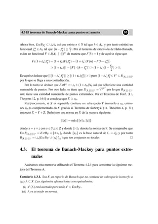 4.3 El teorema de Banach-Mackey para puntos extremales
••85
Ahora bien, ExtBX∗
1
⊂ ∪nAn así que existe n ∈ N tal que h ∈ An, y por tanto existirá un
funcional fn
q ∈ An tal que h − fn
q ≤ εn
2 . Por el teorema de extensión de Hahn-Banach,
existe un funcional F ∈ S(X1, · )∗∗ de manera que F(h) = 1 y de aquí se sigue que
F((1+εn)fn
q ) = (1+εn)F(fn
q ) = (1+εn)(F(h)−F(h− fn
q ))
≥ (1+εn)(1− F · h− fn
q ) ≥ (1+εn)(1−
εn
2
)  1.
De aquí se deduce que |(1+εn)fn
q | ≥ (1+εn)fn
q  1 pero (1+εn)fn
q ∈V∗ ⊂ B(X1, |· |)∗
por lo que se llega a una contradicción.
Por lo tanto se deduce que ExtV∗ ⊂ ∪n ± (1 + εm)Nn así que sólo tiene una cantidad
numerable de puntos. Por otro lado, se tiene que B(X, |· |)∗ = V∗w∗
por lo que B(X, |· |)∗
sólo tiene una cantidad numerable de puntos extremales. Por el Teorema de Fonf, [11,
Theorem 12, p. 164] se concluye que X ⊃ c0.
Recíprocamente, si X es separable contiene un subespacio Y isomorfo a c0, enton-
ces c0 es complementado en X gracias al Teorema de Sobczyk, [11, Theorem 4, p. 71]
entonces X = Y +Z. Deﬁnimos una norma en X de la manera siguiente:
|x | = m´ax{ y 1, z }
donde x = y+z con y ∈ Y,z ∈ Z y donde · 1 denota la norma en Y. Se comprueba que
ExtB(X, |· |)∗ = ExtBZ∗ ∪ {±en}n donde {en} es la base natural de 1 = c∗
0, y por tanto
B(X, |· |)∗ = ∪n(ExtBZ∗ ∪{ei}n
i=1) que son conjuntos no totales
4.3. El teorema de Banach-Mackey para puntos extre-
males
Acabamos esta memoria utilizando el Teorema 4.2.1 para demostrar la siguiente me-
jora del Teorema A.
Corolario 4.3.1. Sea X un espacio de Banach que no contiene un subespacio isomorfo a
c0 y A ⊂ X. Las siguientes aﬁrmaciones son equivalentes:
(i) x∗(A) está acotado para todo x∗ ∈ ExtBX∗.
(ii) A es acotado en norma.
 