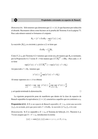 ••86 Propiedades extremales en espacios de Banach
Demostración. Sólo tenemos que demostrar que (i) ⇒ (ii), lo que hacemos por reducción
al absurdo. Razonamos ahora como hicimos en la prueba del Teorema A en la página 73.
Para cada número natural m formamos el conjunto
Bm = {x∗
∈ ExtBX∗ : sup
x∈A
|x∗
(x)| ≤ m}.
La sucesión {Bn}n es creciente y gracias a (i) se tiene que
ExtBX∗ =
n
Bn.
Como X c0, por Teorema 4.2.1 tenemos que existe un q de manera que Bq es normante,
por la Proposición 4.1.7 existe δ  0 de manera que co±Bq
ω∗
⊃ δBX∗. Para cada x ∈ X
se tiene
sup{|x∗
(x)| : x∗
∈ co±Bq
ω∗
} = sup{|x∗
(x)| : x∗
∈ Bq}.
Así para todo x∗ ∈ BX∗ tenemos que
|x∗
(x)| ≤
1
δ
sup{|x∗
(x)| : x∗
∈ Bq}.
Al tomar supremos en x ∈ A se obtiene
sup
x∈A
x = sup
x∈A
sup
x∗∈BX∗
|x∗
(x)| ≤
1
δ
sup
x∈A
sup
x∗∈Bq
|x∗
(x)| ≤
q
δ
.
y así queda terminada la demostración.
La siguiente proposición pone de maniﬁesto que dentro de la clase de espacios de
Banach separables la equivalencia (i) ⇔ (ii) caracteriza a aquellos que no contienen a c0.
Proposición 4.3.2. Si X es un espacio de Banach separable y X ⊃ c0, existe una sucesión
{xn}n no acotada, pero que para todo x∗ ∈ ExtBX∗ la sucesión {x∗(xn)}n si lo está.
Demostración. Si X es separable y X ⊃ c0, el Teorema de Sobczyk, [11, Theorem 4, p.
71] nos asegura que X = Y +c0, introducimos la norma
|x | := m´ax{ y , z } con x = y+z, y ∈ Y,z ∈ c0
 