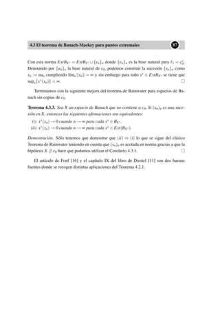 4.3 El teorema de Banach-Mackey para puntos extremales
••87
Con esta norma ExtBX∗ = ExtBY∗ ∪ {en}n donde {en}n es la base natural para 1 = c∗
0.
Denotando por {un}n la base natural de c0, podemos construir la sucesión {xn}n como
xn := nun cumpliendo l´ımn xn = ∞ y sin embargo para todo x∗ ∈ ExtBX∗ se tiene que
supn{x∗(xn)}  ∞.
Terminamos con la siguiente mejora del teorema de Rainwater para espacios de Ba-
nach sin copias de c0.
Teorema 4.3.3. Sea X un espacio de Banach que no contiene a c0. Si (xn)n es una suce-
sión en X, entonces las siguientes aﬁrmaciones son equivalentes:
(i) x∗(xn) → 0 cuando n → ∞ para cada x∗ ∈ BX∗.
(ii) x∗(xn) → 0 cuando n → ∞ para cada x∗ ∈ Ext(BX∗).
Demostración. Sólo tenemos que demostrar que (ii) ⇒ (i) lo que se sigue del clásico
Teorema de Rainwater teniendo en cuenta que (xn)n es acotada en norma gracias a que la
hipótesis X ⊃ c0 hace que podamos utilizar el Corolario 4.3.1.
El artículo de Fonf [16] y el capítulo IX del libro de Diestel [11] son dos buenas
fuentes donde se recogen distintas aplicaciones del Teorema 4.2.1.
 