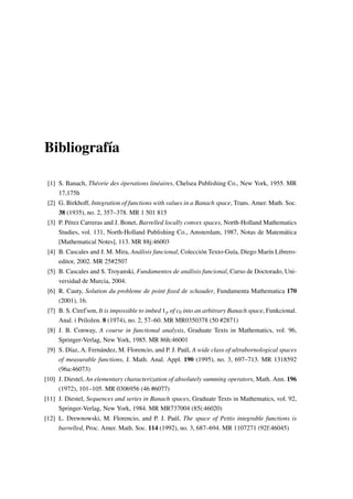 Bibliografía
[1] S. Banach, Théorie des óperations linéaires, Chelsea Publishing Co., New York, 1955. MR
17,175h
[2] G. Birkhoff, Integration of functions with values in a Banach space, Trans. Amer. Math. Soc.
38 (1935), no. 2, 357–378. MR 1 501 815
[3] P. Pérez Carreras and J. Bonet, Barrelled locally convex spaces, North-Holland Mathematics
Studies, vol. 131, North-Holland Publishing Co., Amsterdam, 1987, Notas de Matemática
[Mathematical Notes], 113. MR 88j:46003
[4] B. Cascales and J. M. Mira, Análisis funcional, Colección Texto-Guía, Diego Marín Librero-
editor, 2002. MR 25#2507
[5] B. Cascales and S. Troyanski, Fundamentos de análisis funcional, Curso de Doctorado, Uni-
versidad de Murcia, 2004.
[6] R. Cauty, Solution du probleme de point ﬁxed de schauder, Fundamenta Mathematica 170
(2001), 16.
[7] B. S. Cirel son, It is impossible to imbed 1p of c0 into an arbitrary Banach space, Funkcional.
Anal. i Priložen. 8 (1974), no. 2, 57–60. MR MR0350378 (50 #2871)
[8] J. B. Conway, A course in functional analysis, Graduate Texts in Mathematics, vol. 96,
Springer-Verlag, New York, 1985. MR 86h:46001
[9] S. Díaz, A. Fernández, M. Florencio, and P. J. Paúl, A wide class of ultrabornological spaces
of measurable functions, J. Math. Anal. Appl. 190 (1995), no. 3, 697–713. MR 1318592
(96a:46073)
[10] J. Diestel, An elementary characterization of absolutely summing operators, Math. Ann. 196
(1972), 101–105. MR 0306956 (46 #6077)
[11] J. Diestel, Sequences and series in Banach spaces, Graduate Texts in Mathematics, vol. 92,
Springer-Verlag, New York, 1984. MR MR737004 (85i:46020)
[12] L. Drewnowski, M. Florencio, and P. J. Paúl, The space of Pettis integrable functions is
barrelled, Proc. Amer. Math. Soc. 114 (1992), no. 3, 687–694. MR 1107271 (92f:46045)
 