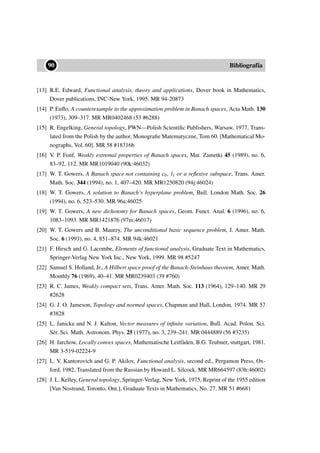 ••90 Bibliografía
[13] R.E. Edward, Functional analysis, theory and applications, Dover book in Mathematics,
Dover publications, INC-New York, 1995. MR 94-20873
[14] P. Enﬂo, A counterexample to the approximation problem in Banach spaces, Acta Math. 130
(1973), 309–317. MR MR0402468 (53 #6288)
[15] R. Engelking, General topology, PWN—Polish Scientiﬁc Publishers, Warsaw, 1977, Trans-
lated from the Polish by the author, Monograﬁe Matematyczne, Tom 60. [Mathematical Mo-
nographs, Vol. 60]. MR 58 #18316b
[16] V. P. Fonf, Weakly extremal properties of Banach spaces, Mat. Zametki 45 (1989), no. 6,
83–92, 112. MR MR1019040 (90k:46032)
[17] W. T. Gowers, A Banach space not containing c0, l1 or a reﬂexive subspace, Trans. Amer.
Math. Soc. 344 (1994), no. 1, 407–420. MR MR1250820 (94j:46024)
[18] W. T. Gowers, A solution to Banach’s hyperplane problem, Bull. London Math. Soc. 26
(1994), no. 6, 523–530. MR 96a:46025
[19] W. T. Gowers, A new dichotomy for Banach spaces, Geom. Funct. Anal. 6 (1996), no. 6,
1083–1093. MR MR1421876 (97m:46017)
[20] W. T. Gowers and B. Maurey, The unconditional basic sequence problem, J. Amer. Math.
Soc. 6 (1993), no. 4, 851–874. MR 94k:46021
[21] F. Hirsch and G. Lacombe, Elements of functional analysis, Graduate Text in Mathematics,
Springer-Verlag New York Inc., New York, 1999. MR 98 #5247
[22] Samuel S. Holland, Jr., A Hilbert space proof of the Banach-Steinhaus theorem, Amer. Math.
Monthly 76 (1969), 40–41. MR MR0239403 (39 #760)
[23] R. C. James, Weakly compact sets, Trans. Amer. Math. Soc. 113 (1964), 129–140. MR 29
#2628
[24] G. J. O. Jameson, Topology and normed spaces, Chapman and Hall, London, 1974. MR 57
#3828
[25] L. Janicka and N. J. Kalton, Vector measures of inﬁnite variation, Bull. Acad. Polon. Sci.
Sér. Sci. Math. Astronom. Phys. 25 (1977), no. 3, 239–241. MR 0444889 (56 #3235)
[26] H. Jarchow, Locally convex spaces, Mathematische Leitfäden, B.G. Teubner, stuttgart, 1981.
MR 3-519-02224-9
[27] L. V. Kantorovich and G. P. Akilov, Functional analysis, second ed., Pergamon Press, Ox-
ford, 1982, Translated from the Russian by Howard L. Silcock. MR MR664597 (83h:46002)
[28] J. L. Kelley, General topology, Springer-Verlag, New York, 1975, Reprint of the 1955 edition
[Van Nostrand, Toronto, Ont.], Graduate Texts in Mathematics, No. 27. MR 51 #6681
 