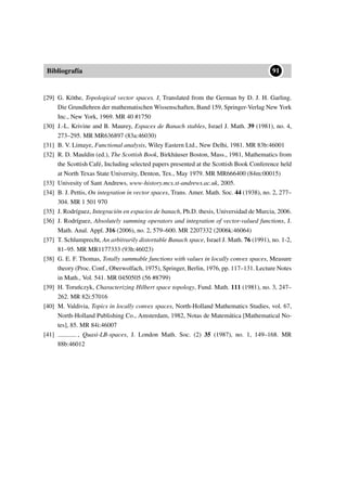 Bibliografía
••91
[29] G. Köthe, Topological vector spaces. I, Translated from the German by D. J. H. Garling.
Die Grundlehren der mathematischen Wissenschaften, Band 159, Springer-Verlag New York
Inc., New York, 1969. MR 40 #1750
[30] J.-L. Krivine and B. Maurey, Espaces de Banach stables, Israel J. Math. 39 (1981), no. 4,
273–295. MR MR636897 (83a:46030)
[31] B. V. Limaye, Functional analysis, Wiley Eastern Ltd., New Delhi, 1981. MR 83b:46001
[32] R. D. Mauldin (ed.), The Scottish Book, Birkhäuser Boston, Mass., 1981, Mathematics from
the Scottish Café, Including selected papers presented at the Scottish Book Conference held
at North Texas State University, Denton, Tex., May 1979. MR MR666400 (84m:00015)
[33] Univesity of Sant Andrews, www-history.mcs.st-andrews.ac.uk, 2005.
[34] B. J. Pettis, On integration in vector spaces, Trans. Amer. Math. Soc. 44 (1938), no. 2, 277–
304. MR 1 501 970
[35] J. Rodríguez, Integración en espacios de banach, Ph.D. thesis, Universidad de Murcia, 2006.
[36] J. Rodríguez, Absolutely summing operators and integration of vector-valued functions, J.
Math. Anal. Appl. 316 (2006), no. 2, 579–600. MR 2207332 (2006k:46064)
[37] T. Schlumprecht, An arbitrarily distortable Banach space, Israel J. Math. 76 (1991), no. 1-2,
81–95. MR MR1177333 (93h:46023)
[38] G. E. F. Thomas, Totally summable functions with values in locally convex spaces, Measure
theory (Proc. Conf., Oberwolfach, 1975), Springer, Berlin, 1976, pp. 117–131. Lecture Notes
in Math., Vol. 541. MR 0450505 (56 #8799)
[39] H. Toru´nczyk, Characterizing Hilbert space topology, Fund. Math. 111 (1981), no. 3, 247–
262. MR 82i:57016
[40] M. Valdivia, Topics in locally convex spaces, North-Holland Mathematics Studies, vol. 67,
North-Holland Publishing Co., Amsterdam, 1982, Notas de Matemática [Mathematical No-
tes], 85. MR 84i:46007
[41] , Quasi-LB-spaces, J. London Math. Soc. (2) 35 (1987), no. 1, 149–168. MR
88b:46012
 