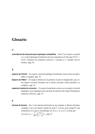 Glosario
C
coincidencia de clausuras para topologías compatibles Sean E un espacio vectorial
y τ y ν dos topologías localmente convexas separadas en E tales que (E[τ]) =
(E[ν]) . Entonces los conjuntos convexos τ−cerrados y ν−cerrados son los
mismos., pág. 42.
E
espacio de Fréchet Un espacio vectorial topológico localmente convexo que sea metri-
zable y completo, pág. 35.
Espacio de Hilbert Un espacio dotado de un producto escalar no degenerado, que co-
mo espacio vectorial normado con la norma asociada a dicho producto, es
completo., pág. 16.
espacios localmente convexos Un espacio localmente convexo es un espacio vectorial
topológico cuya topología tiene una base de entornos del origen formada por
conjuntos convexos., pág. 33.
F
fórmula de Cauchy Sea f una función holomorfa en un conjunto A abierto del plano
complejo y sea γ un camino cerrado de clase C1 a trozos cuya imagen Γ está
contenida en A y que es A-homólogo a 0. Si z0 ∈ A, z0 /∈ Γ, se tiene que
f(z0)n(γ,z0) =
1
2πi γ
f(z)
z−z0
dz ., pág. 57.
 