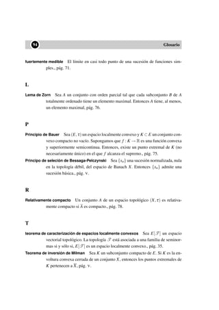••94 Glosario
fuertemente medible El límite en casi todo punto de una sucesión de funciones sim-
ples., pág. 71.
L
Lema de Zorn Sea A un conjunto con orden parcial tal que cada subconjunto B de A
totalmente ordenado tiene un elemento maximal. Entonces A tiene, al menos,
un elemento maximal, pág. 76.
P
Principio de Bauer Sea (E,τ) un espacio localmente convexo y K ⊂ E un conjunto con-
vexo compacto no vacío. Supongamos que f : K → R es una función convexa
y superiormente semicontinua. Entonces, existe un punto extremal de K (no
necesariamente único) en el que f alcanza el supremo., pág. 75.
Principo de seleción de Bessaga-Pelczynski Sea {xn} una sucesión normalizada, nula
en la topología débil, del espacio de Banach X. Entonces {xn} admite una
sucesión básica., pág. V.
R
Relativamente compacto Un conjunto A de un espacio topológico (X,τ) es relativa-
mente compacto si A es compacto., pág. 78.
T
teorema de caracterización de espacios localmente convexos Sea E[T ] un espacio
vectorial topológico. La topología T está asociada a una familia de seminor-
mas si y sólo si, E[T ] es un espacio localmente convexo., pág. 35.
Teorema de inversión de Milman Sea K un subconjunto compacto de E. Si K es la en-
voltura convexa cerrada de un conjunto X, entonces los puntos extremales de
K pertenecen a X, pág. V.
 