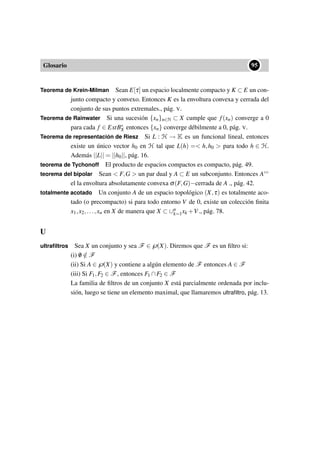Glosario
••95
Teorema de Krein-Milman Sean E[τ] un espacio localmente compacto y K ⊂ E un con-
junto compacto y convexo. Entonces K es la envoltura convexa y cerrada del
conjunto de sus puntos extremales., pág. V.
Teorema de Rainwater Si una sucesión {xn}n∈N ⊂ X cumple que f(xn) converge a 0
para cada f ∈ ExtB∗
X entonces {xn} converge débilmente a 0, pág. V.
Teorema de representación de Riesz Si L : H → K es un funcional lineal, entonces
existe un único vector h0 en H tal que L(h) = h,h0  para todo h ∈ H.
Además ||L|| = ||h0||, pág. 16.
teorema de Tychonoff El producto de espacios compactos es compacto, pág. 49.
teorema del bipolar Sean  F,G  un par dual y A ⊂ E un subconjunto. Entonces A◦◦
el la envoltura absolutamente convexa σ(F,G)−cerrada de A ., pág. 42.
totalmente acotado Un conjunto A de un espacio topológico (X,τ) es totalmente aco-
tado (o precompacto) si para todo entorno V de 0, existe un colección ﬁnita
x1,x2,...,xn en X de manera que X ⊂ ∪n
k=1xk +V., pág. 78.
U
ultraﬁltros Sea X un conjunto y sea F ∈℘(X). Diremos que F es un ﬁltro si:
(i) /0 /∈ F
(ii) Si A ∈℘(X) y contiene a algún elemento de F entonces A ∈ F
(iii) Si F1,F2 ∈ F, entonces F1 ∩F2 ∈ F
La familia de ﬁltros de un conjunto X está parcialmente ordenada por inclu-
sión, luego se tiene un elemento maximal, que llamaremos ultraﬁltro, pág. 13.
 