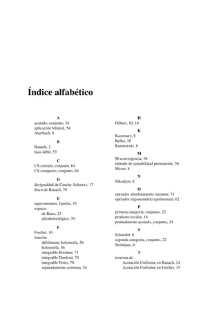Índice alfabético
A
acotado, conjunto, 34
aplicación bilineal, 54
Auerbach, 8
B
Banach, 2
base débil, 53
C
CS-cerrado, conjunto, 64
CS-compacto, conjunto, 64
D
desigualdad de Cauchy-Schawrz, 17
disco de Banach, 70
E
equicontinuos, familia, 33
espacio
de Baire, 23
ultrabornológico, 70
F
Frechet, 10
función
débilmente holomorfa, 56
holomorfa, 56
integrable Bochner, 71
integrable Dunford, 70
integrable Pettis, 70
separadamente continua, 54
H
Hilbert, 10, 16
K
Kaczmarz, 8
Keller, 10
Kuratowski, 8
M
M-convergencia, 58
método de sumabilidad permanente, 58
Mazur, 8
N
Nikodym, 8
O
operador absolutamente sumante, 71
operador trigonométrico polinomial, 62
P
primera categoría, conjunto, 22
producto escalar, 16
puntualmente acotado, conjunto, 34
S
Schauder, 8
segunda categoría, conjunto, 22
Steinhaus, 6
T
teorema de
Acotación Uniforme en Banach, 24
Acotación Uniforme en Fréchet, 35
 