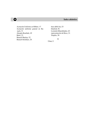 ••98 Índice alfabético
Acotación Uniforme en Hilbert, 17
Acotación uniforme general en Ba-
nach, 31
Alaoglu-Bourbaki, 49
Baire, 23
Banach-Mackey, 52
Banach-Steinhaus, 26
base débil (la), 53
Dunford, 56
Lozinskii-Kharshiladze, 63
representación de Riesz, 21
Toeplitz, 58
U
Ulam, 9
 
