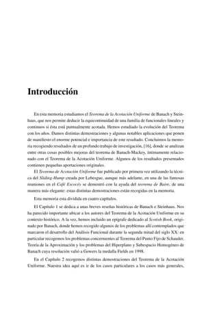 Introducción
En esta memoria estudiamos el Teorema de la Acotación Uniforme de Banach y Stein-
haus, que nos permite deducir la equicontinuidad de una familia de funcionales lineales y
continuos si ésta está puntualmente acotada. Hemos estudiado la evolución del Teorema
con los años. Damos distintas demostraciones y algunas notables aplicaciones que ponen
de maniﬁesto el enorme potencial e importancia de este resultado. Concluimos la memo-
ria recogiendo resultados de un profundo trabajo de investigación, [16], donde se analizan
entre otras cosas posibles mejoras del teorema de Banach-Mackey, íntimamente relacio-
nado con el Teorema de la Acotación Uniforme. Algunos de los resultados presentados
contienen pequeñas aportaciones originales.
El Teorema de Acotación Uniforme fue publicado por primera vez utilizando la técni-
ca del Sliding-Hump creada por Lebesgue, aunque más adelante, en una de las famosas
reuniones en el Café Escocés se demostró con la ayuda del teorema de Baire, de una
manera más elegante: estas distintas demostraciones están recogidas en la memoria.
Esta memoria esta dividida en cuatro capítulos.
El Capítulo 1 se dedica a unas breves reseñas históricas de Banach e Steinhaus. Nos
ha parecido importante ubicar a los autores del Teorema de la Acotación Uniforme en su
contexto histórico. A la vez, hemos incluido un epígrafe dedicado al Scotish Book, origi-
nado por Banach, donde hemos recogido algunos de los problemas allí contemplados que
marcaron el desarrollo del Análisis Funcional durante la segunda mitad del siglo XX: en
particular recogemos los problemas concernientes al Teorema del Punto Fijo de Schauder,
Teoría de la Aproximación y los problemas del Hiperplano y Subespacio Homogéneo de
Banach cuya resolución valió a Gowers la medalla Fields en 1998.
En el Capítulo 2 recogemos distintas demostraciones del Teorema de la Acotación
Uniforme. Nuestra idea aquí es ir de los casos particulares a los casos más generales,
 