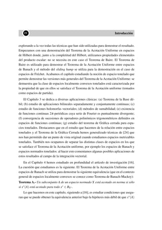••IV Introducción
explorando a la vez todas las técnicas que han sido utilizadas para demostrar el resultado.
Empezamos con una demostración del Teorema de la Acotación Uniforme en espacios
de Hilbert donde, junto a la completitud del Hilbert, utilizamos propiedades elementales
del producto escalar: no se necesita en este caso el Teorema de Baire. El Teorema de
Baire es utilizado para demostrar el Teorema de la Acotación Uniforme entre espacios
de Banach y el método del sliding hump se utiliza para la demostración en el caso de
espacios de Fréchet. Acabamos el capítulo estudiando la noción de espacio tonelado que
permite demostrar las versiones más generales del Teorema de la Acotación Uniforme: se
demuestra que la clase de espacios localmente convexos tonelados está caracterizada por
la propiedad de que en ellos se satisface el Teorema de la Acotación uniforme (tomados
como espacios de partida).
El Capítulo 3 se dedica a diversas aplicaciones clásicas: (a) Teorema de la Base dé-
bil; (b) estudio de aplicaciones bilineales separadamente y conjuntamente continuas; (c)
estudio de funciones holomorfas vectoriales; (d) métodos de sumabilidad; (e) existencia
de funciones continuas 2π-periódicas cuya serie de Fourier es puntualmente divergente;
(f) convergencia de sucesiones de operadores polinómicos trigonométricos deﬁnidos en
espacios de funciones continuas; (g) estudio del teorema de Gráﬁca cerrada para espa-
cios tonelados. Destacamos que en el estudio que hacemos de la relación entre espacios
tonelados y el Teorema de la Gráﬁca Cerrada hemos generalizado técnicas de [24] que
nos han permitido dar un punto de vista original cuando estudiamos espacios metrizables
tonelados. También nos ocupamos de separar las distintas clases de espacios en los que
se satisface el Teorema de la Acotación uniforme, por ejemplo los espacios de Banach y
espacios normados tonelados: al hacer esto comentamos algunas posibles aplicaciones de
estos resultados al campo de la integración vectorial.
En el Capítulo 4 hemos estudiado en profundidad el artículo de investigación [16].
La cuestión que estudiamos es la siguiente. El Teorema de la Acotación Uniforme entre
espacios de Banach se utiliza para demostrar la siguiente equivalencia (que en el contexto
general de espacios localmente convexos se conoce como Teorema de Banach-Mackey):
Teorema A.- Un subconjunto A de un espacio normado X está acotado en norma si sólo
si x∗(A) está acotado para todo x∗ ∈ BX∗.
Lo que hacemos en este capítulo, siguiendo a [16], es estudiar condiciones que asegu-
ran que se puede obtener la equivalencia anterior bajo la hipótesis más débil de que x∗(A)
 