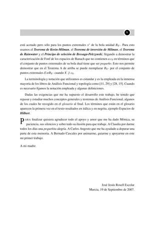 ••V
está acotado pero sólo para los puntos extremales x∗ de la bola unidad BX∗. Para esto
usamos el Teorema de Krein-Milman, el Teorema de inversión de Milman, el Teorema
de Rainwater y el Principo de seleción de Bessaga-Pelczynski, llegando a demostrar la
caracterización de Fonf de los espacios de Banach que no contienen a c0 en términos que
el conjunto de puntos extremales de su bola dual tiene que ser pequeño. Esto nos permite
demostrar que en el Teorema A de arriba se puede reemplazar BX∗ por el conjunto de
puntos extremales ExtBX∗ cuando X ⊃ c0.
La terminología y notación que utilizamos es estandar y es la empleada en la inmensa
mayoría de los libros de Análisis Funcional y topología como [11, 29] y [28, 15]. Cuando
es necesario ﬁjamos la notación empleada y algunas deﬁniciones.
Dadas las exigencias que me ha supuesto el desarrollo este trabajo, he tenido que
repasar y estudiar muchos conceptos generales y teoremas de Análisis Funcional, algunos
de los cuales he recogido en el glosario al ﬁnal. Los términos que están en el glosario
aparecen la primera vez en el texto resaltados en itálica y en negrita, ejemplo Espacios de
Hilbert.
PARA ﬁnalizar quisiera agradecer todo el apoyo y amor que me ha dado Mónica, su
paciencia, sus silencios y sobre todo su ilusión para que trabaje. A Claudia por darme
todos los días una pequeñita alegría. A Carlos Angosto que me ha ayudado a depurar una
parte de esta memoria. A Bernado Cascales por animarme, guiarme y apoyarme en este
mi primer trabajo.
A mi madre.
José Jesús Rosell Escolar
Murcia, 19 de Septiembre de 2007.
 