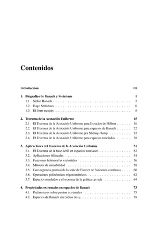 Contenidos
Introducción III
1. Biografías de Banach y Steinhaus 1
1.1. Stefan Banach . . . . . . . . . . . . . . . . . . . . . . . . . . . . . . . . 2
1.2. Hugo Steinhaus . . . . . . . . . . . . . . . . . . . . . . . . . . . . . . . 6
1.3. El libro escocés . . . . . . . . . . . . . . . . . . . . . . . . . . . . . . . 8
2. Teorema de la Acotación Uniforme 15
2.1. El Teorema de la Acotación Uniforme para Espacios de Hilbert . . . . . . 16
2.2. El Teorema de la Acotación Uniforme para espacios de Banach . . . . . . 22
2.3. El Teorema de la Acotación Uniforme por Sliding-Hump . . . . . . . . . 32
2.4. El Teorema de la Acotación Uniforme para espacios tonelados . . . . . . 38
3. Aplicaciones del Teorema de la Acotación Uniforme 51
3.1. El Teorema de la base débil en espacios tonelados . . . . . . . . . . . . . 52
3.2. Aplicaciones bilineales . . . . . . . . . . . . . . . . . . . . . . . . . . . 54
3.3. Funciones holomorfas vectoriales . . . . . . . . . . . . . . . . . . . . . 56
3.4. Métodos de sumabilidad . . . . . . . . . . . . . . . . . . . . . . . . . . 58
3.5. Convergencia puntual de la serie de Fourier de funciones continuas . . . . 60
3.6. Operadores polinómicos trigonométricos . . . . . . . . . . . . . . . . . . 62
3.7. Espacios tonelados y el teorema de la gráﬁca cerrada . . . . . . . . . . . 64
4. Propiedades extremales en espacios de Banach 73
4.1. Preliminares sobre puntos extremales . . . . . . . . . . . . . . . . . . . 75
4.2. Espacios de Banach sin copias de c0 . . . . . . . . . . . . . . . . . . . . 78
 