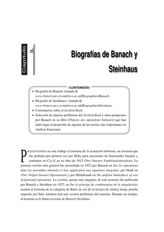 Capítulo
1 Biografías de Banach y
Steinhaus
Biografías de Banach y
Steinhaus
'
&
$
%
'
&
$
%
«CONTENIDOS»
Biografía de Banach: tomada de
www-history.mcs.st-andrews.ac.uk/Biographies/Banach.
Biografía de Steinhauss: tomada de
www-history.mcs.st-andrews.ac.uk/Biographies/Steinhaus.
Comentarios sobre el Scottish Book.
Selección de algunos problemas del Scottish Book y otros propuestos
por Banach en su libro [Théorie des óperations linéaires] que han
dado lugar al desarrollo de algunas de las teorías más importantes en
Análisis Funcional.
P
RESENTAMOS en este trabajo el teorema de la acotación uniforme, un teorema que
fue probado por primera vez por Helly para sucesiones de funcionales lineales y
continuos en C[a,b] en su obra de 1912 Uber linearer Funktionaloperatioen. La
primera versión más general fue presentada en 1922 por Banach en Sur les operations
dans les ensembles abstraits et leur application aux equations integrales ,por Hanh en
Uber Folgen linearer Operationen y por Hildebrandt en On uniform limitedness of sets
of funtional operations. La versión, quizás más elegante, de este teorema fue publicada
por Banach y Steinhaus en 1927, en Sur le principe de condensation de la singularities
usando el teorema de la categoría de Baire en vez de la técnica de sliding hump, prueba
sugerida por Saks mientras leía una versión preliminar del teorema. Durante un tiempo,
al teorema se le llamo teorema de Banach-Steinhaus.
 