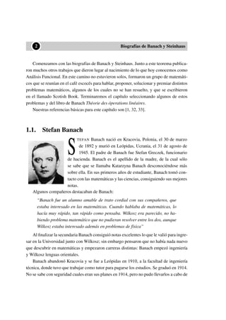 ••2 Biografías de Banach y Steinhaus
Comenzamos con las biografías de Banach y Steinhaus. Junto a este teorema publica-
ron muchos otros trabajos que dieron lugar al nacimiento de lo que hoy conocemos como
Análisis Funcional. En este camino no estuvieron solos, formaron un grupo de matemáti-
cos que se reunían en el café escocés para hablar, proponer, solucionar y premiar distintos
problemas matemáticos, algunos de los cuales no se han resuelto, y que se escribieron
en el llamado Scotish Book. Terminaremos el capítulo seleccionando algunos de estos
problemas y del libro de Banach Théorie des óperations linéaires.
Nuestras referencias básicas para este capítulo son [1, 32, 33].
1.1. Stefan Banach
S
TEFAN Banach nació en Kracovia, Polonia, el 30 de marzo
de 1892 y murió en Leópidas, Ucrania, el 31 de agosto de
1945. El padre de Banach fue Stefan Greczek, funcionario
de hacienda. Banach es el apellido de la madre, de la cual sólo
se sabe que se llamaba Katarzyna Banach desconociéndose más
sobre ella. En sus primeros años de estudiante, Banach tomó con-
tacto con las matemáticas y las ciencias, consiguiendo sus mejores
notas.
Algunos compañeros destacaban de Banach:
“Banach fue un alumno amable de trato cordial con sus compañeros, que
estaba interesado en las matemáticas. Cuando hablaba de matemáticas, lo
hacía muy rápido, tan rápido como pensaba. Wilkosz era parecido, no ha-
biendo problema matemático que no pudieran resolver entre los dos, aunque
Wilkosz estaba interesado además en problemas de física”
Al ﬁnalizar la secundaria Banach consiguió notas excelentes lo que le valió para ingre-
sar en la Universidad junto con Wilkosz; sin embargo pensaron que no había nada nuevo
que descubrir en matemáticas y empezaron carreras distintas: Banach empezó ingeniería
y Wilkosz lenguas orientales.
Banach abandonó Kracovia y se fue a Leópidas en 1910, a la facultad de ingeniería
técnica, donde tuvo que trabajar como tutor para pagarse los estudios. Se graduó en 1914.
No se sabe con seguridad cuales eran sus planes en 1914, pero no pudo llevarlos a cabo de
 