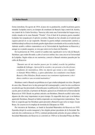 1.1 Stefan Banach
••3
forma inmediata. En agosto de 1914, al poco de su graduación, estalló la primera guerra
mundial. Leópidas estuvo, en tiempos de estudiante de Banach, bajo control de Austria,
sin control de la Unión Soviética. Varsovia sólo tenía una Universidad de lengua rusa y
estaba situada en la zona llamada “Vistula”. Con el ﬁnal de la primera guerra mundial,
Leópidas fue ocupada por el ejército soviético. Banach no fue alistado en el ejército por
ceguera parcial en su ojo izquierdo. Durante la guerra trabajó construyendo caminos y
también trabajó en Kracovia donde ganaba algún dinero enseñando en las escuelas locales.
Además acudió a talleres matemáticos en la Universidad de Jagiellonian en Kracovia y
aunque no se puede asegurar, se cree que estuvo en la clases de Zaremba.
En la primavera de 1916, ocurrió el cambio más signiﬁcativo en la vida de Banach.
Steinhaus, que estaba llevando a cabo el servicio militar, fue a una cita en la Universidad
de Leópidas. Según relata en sus memorias, conoció a Banach mientras paseaba por las
calles de Kracovia:
“Durante uno de mis muchos paseos por la ciudad, escuche las palabras
«medida de Lebesge». Aproveché la ocasión y me presente a los dos jóvenes
estudiantes de matemáticas. Ellos me dijeron que tenían a otro compañe-
ro llamado Wilton Wilkosz, a quien admiraban. Los estudiantes eran Stefan
Banach y Otto Nikodym. Desde entonces nos reuníamos regularmente y deci-
dimos establecer una sociedad matemática.”
Steinhaus contó a Banach un problema en el que estaba trabajando sin éxito. Después
de unos días, Banach tuvo la idea principal del contraejemplo y entre los dos escribieron
un artículo que fue presentado a Zaremba para su publicación. La guerra impidió la publi-
cación, pero el artículo, el primero de Banach, apareció en el boletín de la Universidad de
Kracovia en 1918. Desde ese primer artículo con Steinhaus, Banach escribió varios más,
algunos de ellos muy importantes en poco tiempo. Es imposible decir que si no hubiese
aparecido Steinhaus, Banach no habría empezado sus investigaciones matemáticas. Tam-
bién se sospecha que fue Steinhaus quien presentó a Banach la que sería su mujer, Lucjia
Braus. Se casaron en el complejo de montaña de Zakopane en 1920.
Por iniciativa de Steinhaus, se fundó la Sociedad Matemática de Kracovia en 1919.
Zaremba dirigió la sesión inaugural y fue elegido primer presidente de la Sociedad. Ba-
nach dio dos conferencias en 1919 y continuó produciendo artículos de gran calidad. La
Sociedad Matemática de Kracovia se convirtió en 1920 en la Sociedad Polaca de Mate-
 