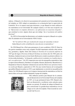 ••4 Biografías de Banach y Steinhaus
máticas. A Banach se le ofreció el asesoramiento de Lommicki en la Universidad técnica
de Leópidas en 1920: trabajó en matemáticas en su disertación bajo la supervisión de
Lommicki. No es la manera usual para doctorarse, ya que Banach no tenía caliﬁcacio-
nes matemáticas en la Universidad. De cualquier manera, se le hizo una excepción con
su “Operaciones en conjuntos abstractos y sus aplicaciones en ecuaciones integrales”,
que constituyó su tesis: algunos dicen que este trabajo “fue el nacimiento del análisis
funcional”
En 1922 la Universidad Jan Kmizimierz en Leópidas incorporó a Banach en su plan-
tilla. El calendario de la Universidad de 1920-21 decía:
“El 7 de abril de 1922, por resolución del consejo de la facultad, el doctor
Stefan Banach recibe su habilitación como docente en matemáticas.”
En 1924 Banach fue a París para permanecer el curso académico 1924-25. Entre las
dos guerras mundiales estuvo muy ocupado. Escribió importantes artículos sobre aritmé-
tica, geometría y álgebra. Entre ellos destaca el Teorema de la acotación uniforme en
1927 que dio lugar al Teorema de Banach-Steinhaus ese mismo año. En 1929, junto con
Steinhaus, fundaron la nueva revista Studia Mathematica siendo sus primeros editores. La
revista estaba destinada a “la búsqueda y publicación de resultados en el análisis funcio-
nal y sus aplicaciones”. En 1931 empezaron una serie de monografías matemáticas, bajo
la supervisión de Banach y Steinhaus en Leópidas, Knaster, Kuratowski, Mazurkiewicz y
Sierpinski en Varsovia. El primer volumen de esta serie fue Théorie des opérations linéai-
res escrito por Banach y aparecido en 1932. Era una versión francesa de la monografía
que publicó Banach en polaco en 1931 y que rápidamente se convirtió en una publicación
clásica. En 1936 Banach expuso en el congreso internacional de matemáticas en Oslo las
nuevas ideas en las que estaban trabajando el grupo de Leópidas.
Figura 1.1: Café Escocés
Otra inﬂuencia positiva para Banach fue la contrata-
ción de Kuratowski en la Universidad Técnica de Leópidas
en 1927, en la que permaneció hasta 1934. Banach cola-
boró con Kuratowski y escribieron varios artículos juntos
durante ese periodo. El método de trabajo de Banach era
poco convencional. Le gustaba hacer matemáticas con sus
colegas en los cafes de Leópidas. Ulam recuerda las sesio-
nes del Café Escocés:
 