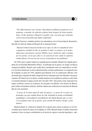 1.1 Stefan Banach
••5
“Era difícil durante esas sesiones. Discutíamos problemas propuestos en el
momento, a menudo sin solución evidente hasta después de horas pensán-
dolos. Al día siguiente a Banach le gustaba venir con notas que contenían
correcciones de pruebas que había completado”
Andrej Turowicz, también profesor de matemáticas en la Universidad de Kazimierz,
describe el estilo de trabajo de Banach de la siguiente forma:
“Banach estaba la mayoría del día en los cafes, no sólo en compañía de otros
compañeros, también él sólo. Le gustaba el ruido y la música, no le moles-
taban para concentrarse y pensar. Habían casos, cuando los cafes cerraban
por las noches, en los que solía ir a la estación de tren, donde la cafetería
estaba abierta. Con un vaso de cerveza, él pensaba en sus problemas.”
En 1939, justo cuando empezó la segunda guerra mundial, Banach fue elegido presi-
dente de la Sociedad Matemática Polaca. Al principio de la guerra, las tropas soviéticas
ocuparon Leópidas. Banach, que estaba bien considerado entre los matemáticos soviéti-
cos, fue bien tratado por la nueva administración soviética gobernante. La ocupación nazi
de Leópidas en junio de 1941 signiﬁcó para Banach vivir en condiciones difíciles. Fue
arrestado bajo sospecha de tráﬁco ilegal de divisas alemanas pero fue liberado a las pocas
semanas. Él sobrevivió a esa época, cuando mataron a los académicos polacos, entre ellos
a Lomnicki durante la trágica noche del 3 de julio 1941. Tan pronto como regresaron las
tropas soviéticas, renovó sus contactos. Se encontró con Sobolev a las afueras de Moscú,
pero estaba severamente enfermo. Sobolev dando una conferencia en memoria de Banach
dijo de este encuentro:
“A pesar de la dura etapa de años de guerra, y a pesar de su grave en-
fermedad, sus ojos estaban llenos de vida. Emanaba la misma sociabilidad,
amabilidad y extraordinario entendimiento del Stefan Banach que yo cono-
cí en Leópidas antes de la guerra: gran sentido del humor, energía y gran
talento”.
Banach planeó ir a Kracovia después de la guerra para tomar un puesto en la Uni-
versidad, pero murió de cáncer en Leópidas en 1945. Banach fundo el análisis funcional
moderno e hizo su mayor contribución en la teoría de espacio vectorial topológico , ade-
 