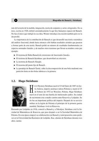 ••6 Biografías de Banach y Steinhaus
más de la teoría de la medida, integración, teoría de conjuntos y series ortogonales. En su
tesis, escrita en 1920, deﬁnió axiomáticamente lo que hoy llamamos espacio de Banach.
No fue el único que trabajó en esa idea, Wiener introdujo esta noción también pero no la
desarrolló.
La importancia de la contribución de Banach es que desarrolló una teoría sistemática
del análisis funcional, donde hasta entonces sólo habían resultados aislados que pasaron
a formar parte de esta teoría. Banach probó un número de resultados fundamentales en
espacios normados lineales, y de muchos otros teoremas que llevan su nombre como por
ejemplo:
El teorema de Hahn-Banach de extensiones de funcionales lineales.
El teorema de Banach-Steinhaus, que desarrollaré en esta tesis.
La teorema de Banach-Alaoglu.
El teorema del punto ﬁjo de Banach.
La paradoja de Banach-Tarski, sobre la descomposición de una bola mediante una
partición ﬁnita en dos bolas idénticas a la primera.
1.2. Hugo Steinhaus
H
UGO Dyonizy Steinhaus nació el 23 de Enero de 1887 en Jas-
lo, Galicia, imperio austriaco (ahora Polonia) y murió el 25
de Febrero de 1972 en Wroclaw, Polonia. Hugo Steinhaus
nació en el seno de una familia de intelectuales judíos. Su ciudad
de nacimiento esta a medio camino entre Kracovia y Leópidas. Su
tío fue un importante político del imperio. Después de su servicio
militar en la legión de Polonia al principio de la primera guerra
mundial, Steinhaus vivió en Kracovia.
Paseando por Leópidas en 1916, conoció a Banach y a Nikodym. Steinhaus creó la So-
ciedad de Matemáticas de Kracovia, que paso después a ser la Sociedad Matemática de
Polonia. En esta época empezó su colaboración con Banach y tomó posesión como profe-
sor en la Universidad Jan Kazimierz de Leópidas. Kac, alumno de Steinhaus durante esos
años, cuenta:
 
