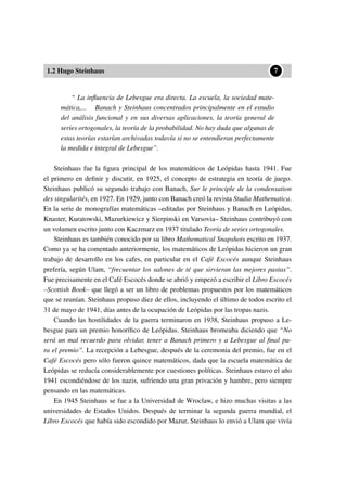 1.2 Hugo Steinhaus
••7
“ La inﬂuencia de Lebesgue era directa. La escuela, la sociedad mate-
mática,... Banach y Steinhaus concentrados principalmente en el estudio
del análisis funcional y en sus diversas aplicaciones, la teoría general de
series ortogonales, la teoría de la probabilidad. No hay duda que algunas de
estas teorías estarían archivadas todavía si no se entendieran perfectamente
la medida e integral de Lebesgue”.
Steinhaus fue la ﬁgura principal de los matemáticos de Leópidas hasta 1941. Fue
el primero en deﬁnir y discutir, en 1925, el concepto de estrategia en teoría de juego.
Steinhaus publicó su segundo trabajo con Banach, Sur le principle de la condensation
des singularités, en 1927. En 1929, junto con Banach creó la revista Studia Mathematica.
En la serie de monografías matemáticas –editadas por Steinhaus y Banach en Leópidas,
Knaster, Kuratowski, Mazurkiewicz y Sierpinski en Varsovia– Steinhaus contribuyó con
un volumen escrito junto con Kaczmarz en 1937 titulado Teoría de series ortogonales.
Steinhaus es también conocido por su libro Mathematical Snapshots escrito en 1937.
Como ya se ha comentado anteriormente, los matemáticos de Leópidas hicieron un gran
trabajo de desarrollo en los cafes, en particular en el Café Escocés aunque Steinhaus
prefería, según Ulam, “frecuentar los salones de té que sirvieran las mejores pastas”.
Fue precisamente en el Café Escocés donde se abrió y empezó a escribir el Libro Escocés
–Scottish Book– que llegó a ser un libro de problemas propuestos por los matemáticos
que se reunían. Steinhaus propuso diez de ellos, incluyendo el último de todos escrito el
31 de mayo de 1941, días antes de la ocupación de Leópidas por las tropas nazis.
Cuando las hostilidades de la guerra terminaron en 1938, Steinhaus propuso a Le-
besgue para un premio honoríﬁco de Leópidas. Steinhaus bromeaba diciendo que “No
será un mal recuerdo para olvidar, tener a Banach primero y a Lebesgue al ﬁnal pa-
ra el premio”. La recepción a Lebesgue, después de la ceremonia del premio, fue en el
Café Escocés pero sólo fueron quince matemáticos, dada que la escuela matemática de
Leópidas se reducía considerablemente por cuestiones políticas. Steinhaus estuvo el año
1941 escondiéndose de los nazis, sufriendo una gran privación y hambre, pero siempre
pensando en las matemáticas.
En 1945 Steinhaus se fue a la Universidad de Wroclaw, e hizo muchas visitas a las
universidades de Estados Unidos. Después de terminar la segunda guerra mundial, el
Libro Escocés que había sido escondido por Mazur, Steinhaus lo envió a Ulam que vivía
 