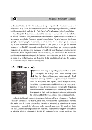 ••8 Biografías de Banach y Steinhaus
en Estados Unidos. El libro fue traducido al inglés y publicado. Steinhaus, ahora en la
universidad de Wroclaw, decidió que era demasiado bueno para que terminara y en 1946,
Steinhaus extendió la tradición del Café Escocés a Wroclaw con el New Scottish Book.
La bibliografía de Steinhaus contiene 170 artículos, su trabajo más importante lo hizo
en análisis funcional, pero para él su descubrimiento más importante fue Stefan Banach.
Algunos de sus trabajos fueron en series trigonométricas. Fue el primero en dar algunos
ejemplos y contraejemplos para avances en esta materia. Fue el primero que dio un ejem-
plo de serie trigonométrica que era divergente en cada punto, a la vez que sus términos
tienden a cero. También dio un ejemplo de serie trigonométrica que convergen en todos
los puntos de un intervalo pero diverge en otro. Además contribuyó con estudios en series
ortogonales, teoría de probabilidad, funciones reales y sus aplicaciones. En particular a
Steinhaus se le asocia con la teoría de funciones independientes, que deriva de su trabajo
en teoría de la probabilidad, y fue el primero de dar una deﬁnición precisa del concepto
de independencia y de distribución uniforme.
1.3. El libro escocés
E
NTRE la primera y la segunda guerra mundial, la ciudad
de Leópidas fue un importante centro cultural y cientí-
ﬁco. La vida social ﬂorecía en numerosos cafes donde
se reunían artistas y cientíﬁcos. Algunos cafes se encontraban
cerca del Politécnico de Leópidas, donde trabajan Banach y
Steinhaus. Los matemáticos del Politécnico se empezaron a
reunir en el Café Roma los sábados por la noche, después del
seminario semanal de Matemáticas; sin embargo Banach, mo-
lesto porqué el Café no le quería dar crédito, decidió trasladar
las tertulias al Café Escocés, situado en la acera de enfrente.
Además de Banach, otros asistentes eran Steinhaus, Mazur , Kaczmarz, Auerbach,
Schauder, Kuratowski y Nikodym, entre otros. Generalmente llegaban al café entre las
cinco y las siete de la tarde y se pasaban varias horas planteando y resolviendo problemas
matemáticos y anotando las soluciones en las mesas, lo cual no era del agrado del dueño
del local. Cuando alguien planteaba un problema, los miembros del grupo se quedaban
en silencio, mientras bebían tazas de café. En una ocasión una de esas reuniones duró
 