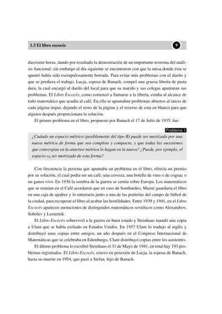 1.3 El libro escocés
••9
diecisiete horas, dando por resultado la demostración de un importante teorema del análi-
sis funcional; sin embargo al día siguiente se encontraron con que la mesa donde ésta se
apuntó había sido escrupulosamente borrada. Para evitar más problemas con el dueño y
que se perdiera el trabajo, Lucja, esposa de Banach, compró una gruesa libreta de pasta
dura, la cual encargó al dueño del local para que su marido y sus colegas apuntaran sus
problemas. El Libro Escocés, como comenzó a llamarse a la libreta, estaba al alcance de
todo matemático que acudía al café. En ella se apuntaban problemas abiertos al inicio de
cada página impar, dejando el resto de la página y el reverso de esta en blanco para que
alguien después proporcionara la solución.
El primer problema en el libro, propuesto por Banach el 17 de Julio de 1935, fue:
Problema 1
¿Cuándo un espacio métrico (posiblemente del tipo B) puede ser metrizado por una
nueva métrica de forma que sea completo y compacto, y que todas las sucesiones
que convergían en la anterior métrica lo hagan en la nueva? ¿Puede, por ejemplo, el
espacio c0 ser metrizado de esta forma?
Con frecuencia la persona que apuntaba un problema en el libro, ofrecía un premio
por su solución, el cual podía ser un café, una cerveza, una botella de vino o de cognac o
un ganso vivo. En 1936 la sombra de la guerra se cernía sobre Europa. Los matemáticos
que se reunían en el Café acordaron que en caso de bombardeo, Mazur guardaría el libro
en una caja de ajedrez y lo enterraría junto a una de las porterías del campo de fútbol de
la ciudad, para recuperar el libro al acabar las hostilidades. Entre 1939 y 1941, en el Libro
Escocés aparecen anotaciones de distinguidos matemáticos soviéticos como Alexandrov,
Sobolev y Lusternik.
El Libro Escocés sobrevivió a la guerra en buen estado y Steinhaus mandó una copia
a Ulam que se había exiliado en Estados Unidos. En 1957 Ulam lo tradujo al inglés y
distribuyó unas copias entre amigos; un año después en el Congreso Internacional de
Matemáticas que se celebraba en Edimburgo, Ulam distribuyó copias entre los asistentes.
El último problema lo escribió Steinhaus el 31 de Mayo de 1941, en total hay 193 pro-
blemas registrados. El Libro Escocés, estuvo en posesión de Lucja, la esposa de Banach,
hasta su muerte en 1954, que pasó a Stefan, hijo de Banach.
 