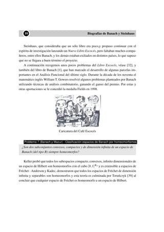 ••10 Biografías de Banach y Steinhaus
Steinhaus, que consideraba que un sólo libro era poco,y propuso continuar con el
espíritu de investigación lanzando un Nuevo Libro Escocés, pero faltaban muchos compa-
ñeros, entre ellos Banach, y los demás estaban exiliados en distintos países, lo que supuso
que no se llegara a buen término el proyecto.
A continuación recogemos unos pocos problemas del Libro Escocés, véase [32], y
también del libro de Banach [1], que han marcado el desarrollo de algunas parcelas im-
portantes en el Análisis Funcional del último siglo. Durante la década de los noventa el
matemático inglés William T. Gowers resolvió algunos problemas planteados por Banach
utilizando técnicas de análisis combinatorio, ganando el ganso del premio. Por estas y
otras aportaciones se le concedió la medalla Fields en 1998.
Caricatura del Café Escocés
Problema 7 (Banach y Mazur) - Clasiﬁcación espacios de Banach por homeomorﬁsmos
¿Son dos subconjuntos convexos, compactos y de dimensión inﬁnita de un espacio de
Banach (del tipo B) siempre homeomorfos?
Keller probó que todos los subespacios compacto, convexos, inﬁnito dimensionales de
un espacio de Hilbert son homeomorfos con el cubo [0,1]ℵ0 y es extensible a espacios de
Fréchet : Anderson y Kadec, demostraron que todos los espacios de Fréchet de dimensión
inﬁnita y separables son homeomorfos y esta teoría es culminada por Toru´nczyk [39] al
concluir que cualquier espacio de Fréchet es homeomorfo a un espacio de Hilbert.
 