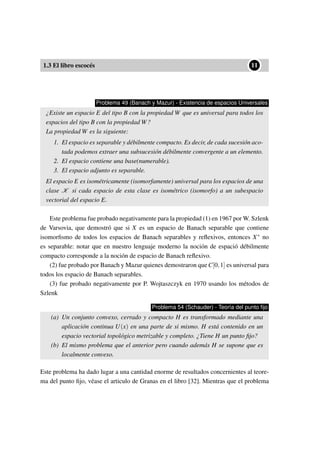 1.3 El libro escocés
••11
Problema 49 (Banach y Mazur) - Existencia de espacios Universales
¿Existe un espacio E del tipo B con la propiedad W que es universal para todos los
espacios del tipo B con la propiedad W?
La propiedad W es la siguiente:
1. El espacio es separable y débilmente compacto. Es decir, de cada sucesión aco-
tada podemos extraer una subsucesión débilmente convergente a un elemento.
2. El espacio contiene una base(numerable).
3. El espacio adjunto es separable.
El espacio E es isométricamente (isomorfamente) universal para los espacios de una
clase K si cada espacio de esta clase es isométrico (isomorfo) a un subespacio
vectorial del espacio E.
Este problema fue probado negativamente para la propiedad (1) en 1967 por W. Szlenk
de Varsovia, que demostró que si X es un espacio de Banach separable que contiene
isomorﬁsmo de todos los espacios de Banach separables y reﬂexivos, entonces X∗ no
es separable: notar que en nuestro lenguaje moderno la noción de espació débilmente
compacto corresponde a la noción de espacio de Banach reﬂexivo.
(2) fue probado por Banach y Mazur quienes demostraron que C[0,1] es universal para
todos los espacio de Banach separables.
(3) fue probado negativamente por P. Wojtaszczyk en 1970 usando los métodos de
Szlenk
Problema 54 (Schauder) - Teoría del punto ﬁjo
(a) Un conjunto convexo, cerrado y compacto H es transformado mediante una
aplicación continua U(x) en una parte de si mismo. H está contenido en un
espacio vectorial topológico metrizable y completo. ¿Tiene H un punto ﬁjo?
(b) El mismo problema que el anterior pero cuando además H se supone que es
localmente convexo.
Este problema ha dado lugar a una cantidad enorme de resultados concernientes al teore-
ma del punto ﬁjo, véase el articulo de Granas en el libro [32]. Mientras que el problema
 