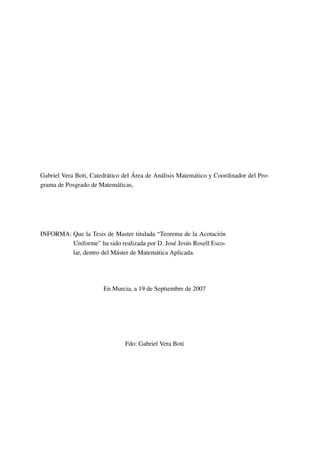 Gabriel Vera Boti, Catedrático del Área de Análisis Matemático y Coordinador del Pro-
grama de Posgrado de Matemáticas,
INFORMA: Que la Tesis de Master titulada “Teorema de la Acotación
Uniforme” ha sido realizada por D. José Jesús Rosell Esco-
lar, dentro del Máster de Matemática Aplicada.
En Murcia, a 19 de Septiembre de 2007
Fdo: Gabriel Vera Boti
 