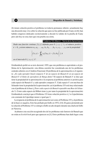 ••12 Biografías de Banach y Steinhaus
(b) tienen solución positiva el problema (a) todavía permanece abierto: actualmente hay
una discusión muy viva sobre la solución que para (a) fue publicada por Cauty en [6]; han
habido congresos dedicados exclusivamente a discutir la validez de la prueba de Cauty
pero aún hoy no esta claro que esta prueba sea cierta.
Problema 153 (Mazur) - Teoría de la Aproximación
Dada una función continua f(x,y) deﬁnida para 0 ≤ x,y ≤ 1 y el número positivo
ε > 0, ¿existen números a1,a2,...,an; b1,b2,...,bn; c1,c2,...,cn con la propiedad
f(x,y)−
n
∑
k=1
ck f(ak,y)− f(x,bk) ≤ ε
en el intervalo 0 ≤ x,y ≤ 1?
Grothendieck probó en su tesis doctoral, 1955, que este problema es equivalente a al pro-
blema de la Aproximación: esta última cuestión fue considerada uno de los problemas
centrales abiertos en el Análisis Funcional. El problema de la aproximación es el siguien-
te: ¿Es cada operador lineal compacto T de un espacio de Banach X en un espacio de
Banach Y el límite de operadores de Rango ﬁnito? El espacio de Banach Y se dice que
tiene la propiedad de la aproximación si la respuesta al problema anterior es positiva para
cada espacio de Banach X y cada operador compacto T. Cada espacio Y con una base de
Schauder tiene la propiedad de la aproximación: así el problema 153 está muy relacionado
con el problema de la base (¿Tiene cada espacio de Banach separable una Base de Schau-
der?). Como cada espacio de Hilbert tiene (y por tanto la propiedad de la aproximación)
Grothendieck concluyó que el Problema 153 tiene solución positiva si f es Lipschitziana
con constante de Lipschitpz menor o igual que 2.
La respuesta al problema de la aproximación (así como al Problema 153 y al problema
de la base) es negativa. Esto fue probado por Enﬂo en 1972, [14]. El ganso prometido por
la solución al Problema 153 se entregó a Enﬂo un año después durante una charla de Enﬂo
en Varsovia.
Acabamos esta sección recogiendo dos de los problemas más famosos de Banach que
no están en Scotish book pero que aparecen en [1]. Estos problemas han dado lugar a una
 