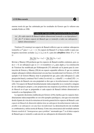 1.3 El libro escocés
••13
enorme teoría de que fue culminada por los resultados de Gowers que le valieron una
medalla Fields en 1998.
Problema del hiperplano y del homomorﬁsmo de Banach, [1]
(a) ¿Es cada espacio de Banach inﬁnito dimensional isomorfo a sus hiperplanos?
(b) ¿Es 2 el único espacio de Banach que es isomorfo a todos sus subespacios
inﬁnito dimensionales?
Tsirelson [7] construyó un espacio de Banach reﬂexivo que no contiene subespacios
isomorfos a p para 1 < p < +∞. Un espacio de Banach X se llama estable si para cua-
lesquiera sucesiones acotadas {xn} e {yn} en X y para dos ultraﬁltros libres U y V en
N
l´ım
n∈U
l´ım
m∈V
xn +ym = l´ım
m∈V
l´ım
n∈U
xn +ym .
Krivine y Maurey [30] probaron que los espacios de Banach estables contienen, para ca-
da ε > 0, un subespacio que es (1 + ε)-isométrico a p para algún p. La construcción
de Tsirelson fue modiﬁcada por Schlumprecht [37] abriendo así la puerta para la cons-
trucción de Gowers y Maurey [20] de un espacio separable reﬂexivo X que no contiene
ningún subespacio inﬁnito-dimensional con una base incondicional (ver Gowers, [17]. El
ejemplo X de Gowers-Maurey tiene la propiedad de que, para cada subespacio Z, cada
proyección lineal y continua P de X sobre Z es trivial, i.e., o dimPZ < ∞ o dimZ/PZ < ∞.
Un espacio de Banach con esta propiedad se dice que es hereditariamente indescompo-
nible. Un espacio de Banach hereditariamente indescomponibe no es isomorfo a ninguno
de sus subespacios propios y esto proporciona una respuesta al problema del hiperplano
de Banach en el que se preguntaba si cada espacio de Banach inﬁnito dimensional es
isomorfo a sus hiperplanos [18].
La siguiente dicotomía establecida por Gowers ([19]) clariﬁca que los espacios here-
ditariamente indescomponibles no son sólo ejemplos patológicos, sino que son esenciales
desde el punto de vista de la estructura en la teoría general de los espacios de Banach: cada
espacio de Banach de dimensión inﬁnita tiene un subespacio hereditariamente indescom-
ponible o un subespacio con una base incondicional. La demostración de este resultado
es combinatoria y utiliza teoría de Ransey. Como una consecuencia del resultado anterior
Gowers resolvió el “homogeneous space problem” mostrando que 2 es el único espacio
de Banach que es isomorfo a cada uno de sus subespacios de dimensión inﬁnita.
 