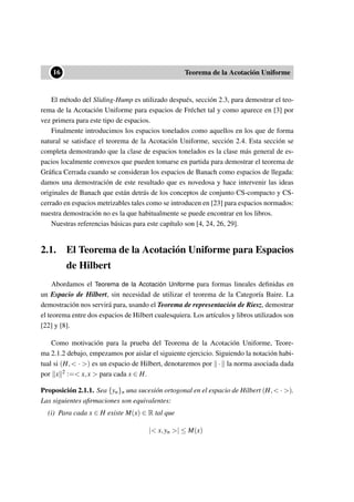 ••16 Teorema de la Acotación Uniforme
El método del Sliding-Hump es utilizado después, sección 2.3, para demostrar el teo-
rema de la Acotación Uniforme para espacios de Fréchet tal y como aparece en [3] por
vez primera para este tipo de espacios.
Finalmente introducimos los espacios tonelados como aquellos en los que de forma
natural se satisface el teorema de la Acotación Uniforme, sección 2.4. Esta sección se
completa demostrando que la clase de espacios tonelados es la clase más general de es-
pacios localmente convexos que pueden tomarse en partida para demostrar el teorema de
Gráﬁca Cerrada cuando se consideran los espacios de Banach como espacios de llegada:
damos una demostración de este resultado que es novedosa y hace intervenir las ideas
originales de Banach que están detrás de los conceptos de conjunto CS-compacto y CS-
cerrado en espacios metrizables tales como se introducen en [23] para espacios normados:
nuestra demostración no es la que habitualmente se puede encontrar en los libros.
Nuestras referencias básicas para este capítulo son [4, 24, 26, 29].
2.1. El Teorema de la Acotación Uniforme para Espacios
de Hilbert
Abordamos el Teorema de la Acotación Uniforme para formas lineales deﬁnidas en
un Espacio de Hilbert, sin necesidad de utilizar el teorema de la Categoría Baire. La
demostración nos servirá para, usando el Teorema de representación de Riesz, demostrar
el teorema entre dos espacios de Hilbert cualesquiera. Los artículos y libros utilizados son
[22] y [8].
Como motivación para la prueba del Teorema de la Acotación Uniforme, Teore-
ma 2.1.2 debajo, empezamos por aislar el siguiente ejercicio. Siguiendo la notación habi-
tual si (H,< · >) es un espacio de Hilbert, denotaremos por · la norma asociada dada
por x 2 :=< x,x > para cada x ∈ H.
Proposición 2.1.1. Sea {yn}n una sucesión ortogonal en el espacio de Hilbert (H,< · >).
Las siguientes aﬁrmaciones son equivalentes:
(i) Para cada x ∈ H existe M(x) ∈ R tal que
|< x,yn >| ≤ M(x)
 