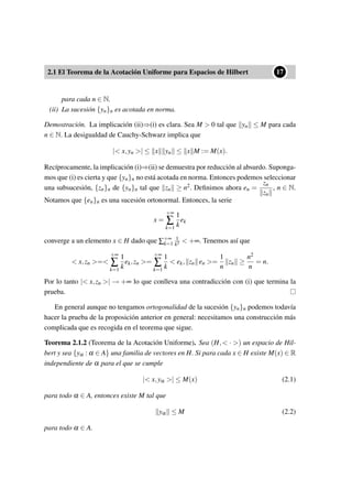 2.1 El Teorema de la Acotación Uniforme para Espacios de Hilbert
••17
para cada n ∈ N.
(ii) La sucesión {yn}n es acotada en norma.
Demostración. La implicación (ii)⇒(i) es clara. Sea M > 0 tal que yn ≤ M para cada
n ∈ N. La desigualdad de Cauchy-Schwarz implica que
|< x,yn >| ≤ x yn ≤ x M := M(x).
Recíprocamente, la implicación (i)⇒(ii) se demuestra por reducción al absurdo. Suponga-
mos que (i) es cierta y que {yn}n no está acotada en norma. Entonces podemos seleccionar
una subsucesión, {zn}n de {yn}n tal que zn ≥ n2. Deﬁnimos ahora en =
zn
zn
, n ∈ N.
Notamos que {en}n es una sucesión ortonormal. Entonces, la serie
x =
+∞
∑
k=1
1
k
ek
converge a un elemento x ∈ H dado que ∑+∞
k=1
1
k2 < +∞. Tenemos así que
< x,zn >=<
+∞
∑
k=1
1
k
ek,zn >=
+∞
∑
k=1
1
k
< ek, zn en >=
1
n
zn ≥
n2
n
= n.
Por lo tanto |< x,zn >| → +∞ lo que conlleva una contradicción con (i) que termina la
prueba.
En general aunque no tengamos ortogonalidad de la sucesión {yn}n podemos todavía
hacer la prueba de la proposición anterior en general: necesitamos una construcción más
complicada que es recogida en el teorema que sigue.
Teorema 2.1.2 (Teorema de la Acotación Uniforme). Sea (H,< · >) un espacio de Hil-
bert y sea {yα : α ∈ A} una familia de vectores en H. Si para cada x ∈ H existe M(x) ∈ R
independiente de α para el que se cumple
|< x,yα >| ≤ M(x) (2.1)
para todo α ∈ A, entonces existe M tal que
yα ≤ M (2.2)
para todo α ∈ A.
 
