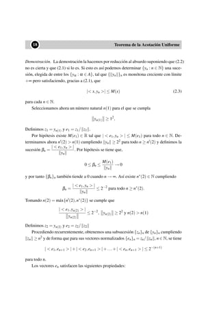 ••18 Teorema de la Acotación Uniforme
Demostración. La demostración la hacemos por reducción al absurdo suponiendo que (2.2)
no es cierta y que (2.1) si lo es. Si esto es así podemos determinar {yn : n ∈ N} una suce-
sión, elegida de entre los {yα : α ∈ A}, tal que { yn }n es monótona creciente con límite
+∞ pero satisfaciendo, gracias a (2.1), que
|< x,yn >| ≤ M(x) (2.3)
para cada n ∈ N.
Seleccionamos ahora un número natural n(1) para el que se cumpla
yn(1) ≥ 12
,
Deﬁnimos z1 = yn(1) y e1 = z1/ z1 .
Por hipótesis existe M(e1) ∈ R tal que | < e1,yn > | ≤ M(e1) para todo n ∈ N. De-
terminamos ahora n (2) > n(1) cumpliendo yn ≥ 22 para todo n ≥ n (2) y deﬁnimos la
sucesión βn =
| < e1,yn > |
yn
. Por hipótesis se tiene que,
0 ≤ βn ≤
M(e1)
yn
→ 0
y por tanto {βn}n también tiende a 0 cuando n → ∞. Así existe n∗(2) ∈ N cumpliendo
βn =
| < e1,yn > |
yn
≤ 2−2
para todo n ≥ n∗
(2).
Tomando n(2) = m´ax{n (2),n∗(2)} se cumple que
| < e1,yn(2) > |
yn(2)
≤ 2−2
, yn(2) ≥ 22
y n(2) > n(1)
Deﬁnimos z2 = yn(2) y e2 = z2/ z2
Procediendo recurrentemente, obtenemos una subsucesión {zn}n de {yn}n cumpliendo
zn ≥ n2 y de forma que para sus vectores normalizados {en}n = zn/ zn , n ∈ N, se tiene
| < e1,en+1 > |+| < e2,en+1 > |+...+| < en,en+1 > | ≤ 2−(n+1)
para todo n.
Los vectores en satisfacen las siguientes propiedades:
 