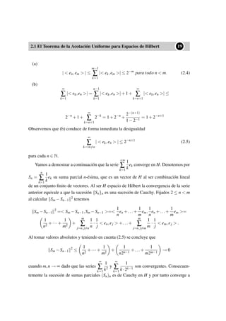 2.1 El Teorema de la Acotación Uniforme para Espacios de Hilbert
••19
(a)
| < en,em > | ≤
m−1
∑
k=1
|< ek,em >| ≤ 2−m
para todo n < m. (2.4)
(b)
∞
∑
k=1
|< ek,en >| =
n−1
∑
k=1
|< ek,en >|+1+
∞
∑
k=n+1
|< ek,en >| ≤
2−n
+1+
∞
∑
k=n+1
2−k
= 1+2−n
+
2−(n+1)
1−2−1
= 1+2−n+1
Observemos que (b) conduce de forma inmediata la desigualdad
∞
∑
k=1k=n
| < ek,en > | ≤ 2−n+1
(2.5)
para cada n ∈ N.
Vamos a demostrar a continuación que la serie
+∞
∑
k=1
1
k
ek converge en H. Denotemos por
Sn =
n
∑
k=1
1
k
ek su suma parcial n-ésima, que es un vector de H al ser combinación lineal
de un conjunto ﬁnito de vectores. Al ser H espacio de Hilbert la convergencia de la serie
anterior equivale a que la sucesión {Sn}n es una sucesión de Cauchy. Fijados 2 ≤ n < m
al calcular Sm −Sn−1
2 tenemos
Sm −Sn−1
2
=< Sm −Sn−1,Sm −Sn−1 >=<
1
n
en +...+
1
m
em,
1
n
en +...+
1
m
em >=
1
n2
+···+
1
m2
+
m
∑
j=n,j=n
1
n
·
1
j
< en,ej > +...+
m
∑
j=n,j=m
1
m
·
1
j
< em,ej > .
Al tomar valores absolutos y teniendo en cuenta (2.5) se concluye que
Sm −Sn−1
2
≤
1
n2
+···+
1
m2
+
1
n2n−1
+...+
1
m2m−1
→ 0
cuando m,n → ∞ dado que las series
∞
∑
k=1
1
k2
y
∞
∑
k=1
1
k ·2k−1
son convergentes. Consecuen-
temente la sucesión de sumas parciales (Sn)n es de Cauchy en H y por tanto converge a
 