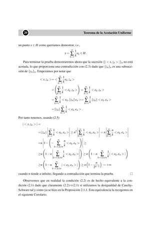 ••20 Teorema de la Acotación Uniforme
un punto x ∈ H como queríamos demostrar, i.e.,
x =
∞
∑
k=1
1
k
ek ∈ H.
Para terminar la prueba demostraremos ahora que la sucesión {| < x,zn > |}n no está
acotada, lo que proporciona una contradicción con (2.3) dado que {zn}n es una subsuce-
sión de {yn}n. Empezamos por notar que
< x,zn >= <
∞
∑
k=1
1
k
ek,zn >
=
∞
∑
k=1
1
k
< ek,zn > =
∞
∑
k=1
1
k
< ek,zn >
=
∞
∑
k=1
1
k
< ek, zn en >=
∞
∑
k=1
1
k
zn < ek,en >
= zn
∞
∑
k=1
1
k
< ek,en > .
Por tanto tenemos, usando (2.5)
| < x,zn > | =
=||zn||
∞
∑
k=1
1
k
< ek,en > ≥ n2
∞
∑
k=1
1
k
< ek,en > = n
∞
∑
k=1
n
k
< ek,en >
=n 1− −
∞
∑
k=1,k=n
n
k
< ek,en > ≥
≥n 1−n
∞
∑
k=1,k=n
1
k
< ek,en > ≥ n 1−n
∞
∑
k=1,k=n
1
k
| < ek,en > |
≥n 1−n
∞
∑
k=1,k=n
| < ek,en > | ≥ n 1−
n
2n−1
→ +∞
cuando n tiende a inﬁnito, llegando a contradicción que termina la prueba.
Observemos que en realidad la condición (2.2) es de hecho equivalente a la con-
dición (2.1) dado que claramente (2.2)⇒(2.1) si utilizamos la desigualdad de Cauchy-
Schwarz tal y como ya se hizo en la Proposición 2.1.1. Esta equivalencia la recogemos en
el siguiente Corolario.
 