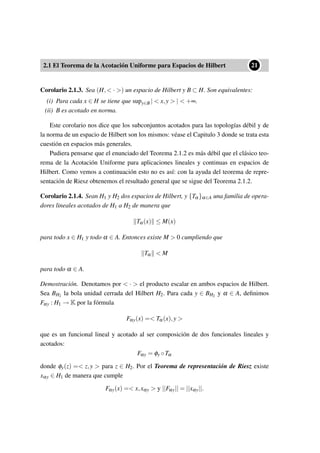 2.1 El Teorema de la Acotación Uniforme para Espacios de Hilbert
••21
Corolario 2.1.3. Sea (H,< · >) un espacio de Hilbert y B ⊂ H. Son equivalentes:
(i) Para cada x ∈ H se tiene que supy∈B | < x,y > | < +∞.
(ii) B es acotado en norma.
Este corolario nos dice que los subconjuntos acotados para las topologías débil y de
la norma de un espacio de Hilbert son los mismos: véase el Capitulo 3 donde se trata esta
cuestión en espacios más generales.
Pudiera pensarse que el enunciado del Teorema 2.1.2 es más débil que el clásico teo-
rema de la Acotación Uniforme para aplicaciones lineales y continuas en espacios de
Hilbert. Como vemos a continuación esto no es así: con la ayuda del teorema de repre-
sentación de Riesz obtenemos el resultado general que se sigue del Teorema 2.1.2.
Corolario 2.1.4. Sean H1 y H2 dos espacios de Hilbert, y {Tα}α∈A una familia de opera-
dores lineales acotados de H1 a H2 de manera que
Tα(x) ≤ M(x)
para todo x ∈ H1 y todo α ∈ A. Entonces existe M > 0 cumpliendo que
Tα < M
para todo α ∈ A.
Demostración. Denotamos por < · > el producto escalar en ambos espacios de Hilbert.
Sea BH2 la bola unidad cerrada del Hilbert H2. Para cada y ∈ BH2 y α ∈ A, deﬁnimos
Fαy : H1 → K por la fórmula
Fαy(x) =< Tα(x),y >
que es un funcional lineal y acotado al ser composición de dos funcionales lineales y
acotados:
Fαy = φy ◦Tα
donde φy(z) =< z,y > para z ∈ H2. Por el Teorema de representación de Riesz existe
xαy ∈ H1 de manera que cumple
Fαy(x) =< x,xαy > y ||Fαy|| = ||xαy||.
 