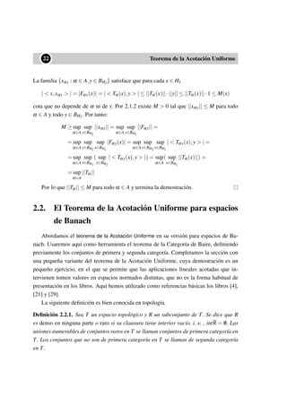 ••22 Teorema de la Acotación Uniforme
La familia {xαy : α ∈ A,y ∈ BH2} satisface que para cada x ∈ H1
| < x,xαy > | = |Fαy(x)| = | < Tα(x),y > | ≤ ||Tα(x)||·||y|| ≤ ||Tα(x)||·1 ≤ M(x)
cota que no depende de α ni de y. Por 2.1.2 existe M > 0 tal que ||xαy|| ≤ M para todo
α ∈ A y todo y ∈ BH2. Por tanto:
M ≥ sup
α∈A
sup
y∈BH2
||xαy|| = sup
α∈A
sup
y∈BH2
||Fαy|| =
= sup
α∈A
sup
y∈BH2
sup
x∈BH1
|Fαy(x)| = sup
α∈A
sup
y∈BH2
sup
x∈BH1
| < Tαy(x),y > | =
= sup
α∈A
sup
x∈BH1
( sup
y∈BH2
| < Tαy(x),y > |) = sup
α∈A
( sup
x∈BH1
||Tα(x)||) =
= sup
α∈A
||Tα||
Por lo que ||Tα|| ≤ M para todo α ∈ A y termina la demostración.
2.2. El Teorema de la Acotación Uniforme para espacios
de Banach
Abordamos el teorema de la Acotación Uniforme en su versión para espacios de Ba-
nach. Usaremos aquí como herramienta el teorema de la Categoría de Baire, deﬁniendo
previamente los conjuntos de primera y segunda categoría. Completamos la sección con
una pequeña variante del teorema de la Acotación Uniforme, cuya demostración es un
pequeño ejercicio, en el que se permite que las aplicaciones lineales acotadas que in-
tervienen tomen valores en espacios normados distintas, que no es la forma habitual de
presentación en los libros. Aquí hemos utilizado como referencias básicas los libros [4],
[21] y [29].
La siguiente deﬁnición es bien conocida en topología.
Deﬁnición 2.2.1. Sea T un espacio topológico y R un subconjunto de T. Se dice que R
es denso en ninguna parte o raro si su clausura tiene interior vacío, i. e. , intR = /0. Las
uniones numerables de conjuntos raros en T se llaman conjuntos de primera categoría en
T. Los conjuntos que no son de primera categoría en T se llaman de segunda categoría
en T.
 