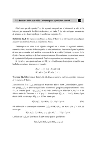 2.2 El Teorema de la Acotación Uniforme para espacios de Banach
••23
Obsérvese que el espacio T es de segunda categoría en sí mismo si, y sólo si, la
intersección numerable de abiertos densos es no vacía. A las intersecciones numerables
de abiertos se les da en topología el nombre de conjuntos Gδ .
Deﬁnición 2.2.2. Un espacio topológico se llama de Baire si la intersección de cualquier
sucesión de abiertos densos es un conjunto denso.
Todo espacio de Baire es de segunda categoría en sí mismo. El siguiente teorema,
conocido como teorema de la categoría, es una herramienta fundamental para la prueba
de muchos resultados del Análisis: teorema de la Acotación Uniforme, teorema de la
Gráﬁca Cerrada, existencia de funciones continuas no diferenciables, existencia de puntos
de equicontinuidad para sucesiones de funciones puntualmente convergentes, etc.
Si (M,d) es un espacio métrico x ∈ M y r > 0 utilizamos la siguiente notación para
las bolas cerradas y abiertas en el espacio:
B[x,r] := {y ∈ M : d(y,x) ≤ r}
B(x,r) := {y ∈ M : d(y,x) < r}.
Teorema 2.2.3 (Teorema de Baire). Si (M,d) es un espacio métrico completo, entonces
M es espacio de Baire.
Demostración. Sea (Gn)n una sucesión de abiertos densos en M. Como sabemos, demos-
trar que n∈N Gn es denso es equivalente a demostrar que para cualquier abierto no vacío
V ⊂ M se tiene que V ∩ ( n∈N Gn) es no vacío. Como G1 es denso en M, G1 ∩V es un
abierto no vacío. Tomemos x1 ∈ M y r1 < 1 de modo que B[x1,r1] ⊂ V ∩G1. Como G2 es
denso en M, existen x2 ∈ M y r2 < 1/2 de modo que
B[x2,r2] ⊂ G2 ∩B(x1,r1) ⊂ G2 ∩G1 ∩V. (2.6)
Por inducción se construyen sucesiones (xn)n en M y (rn)n en (0,∞) con rn < 1/n, de
modo que
B[xn,rn] ⊂ Gn ∩B(xn−1,rn−1) ⊂ Gn ∩...∩G2 ∩G1 ∩V.
La sucesión (xn)n así construida es de Cauchy puesto que se tiene
B(xn,rn) ⊂ B[xn,rn] ⊂ B(xn−1,rn−1)
 