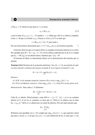 ••24 Teorema de la Acotación Uniforme
y l´ımn rn = 0: obsérvese que para m ≥ n se tiene
xm ∈ B(xn,rn) (2.7)
y por lo tanto d(xm,xn) ≤ rn → 0 cuando n → ∞. Dado que (M,d) es métrico completo,
existe x ∈ M que es el límite (xn)n. Gracias a (2.6) y a (2.7) se tiene que
x ∈ B[xn,rn] ⊂ Gn ∩V para cada n.
De esta forma hemos demostrado que, x ∈ V ∩( n∈N Gn) y así termina la prueba.
Conviene observar que si el espacio M no es completo el teorema anterior no es cierto.
Por ejemplo para M = Q = {qn : n ∈ N} con la métrica inducida por la de R se cumple
que Gn := M{qn} es un abierto denso, mientras que ∩nGn = /0.
El teorema de Baire es herramienta básica en la demostración del teorema que si-
guiente.
Teorema 2.2.4 (Teorema de la acotación uniforme). Sea {Ai : i ∈ I} una familia de apli-
caciones lineales continuas del espacio normado X en el espacio normado Y y sea
D = {x ∈ X : sup
i∈I
Ai(x) = ∞}.
Entonces
(i) Si Dc es de segunda categoría, entonces D es vacío y supi∈I Ai < ∞.
(ii) Si X es de Banach, entonces, o bien supi∈I Ai < ∞, o bien D es un Gδ denso en X.
Demostración. Para cada n ∈ N deﬁnimos
Dn =
i∈I
{x ∈ X : Ai(x) > n}.
Cada Dn es abierto. Efectivamente, como B(0,n) = {y ∈ Y : y > n} es un conjunto
abierto en Y, al ser los Ai continuos se tiene que A−1
i (B(0,n)) es abierto; por lo tanto
Dn = i∈I A−1
i (B(0,n)) es abierto por ser unión de abiertos. Por otro lado tenemos que
D =
n∈N
Dn.
Probamos esta igualdad: sea x ∈ D, cumple que supi∈I Ai(x) = ∞, que equivale a decir
que para n existe in ∈ I tal que Ain(x) > n y por deﬁnición de Dn se tiene que x ∈ Dn
 