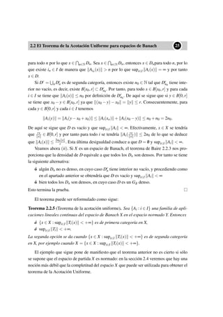 2.2 El Teorema de la Acotación Uniforme para espacios de Banach
••25
para todo n por lo que x ∈ n∈N Dn. Sea x ∈ n∈N Dn, entonces x ∈ Dnpara todo n, por lo
que existe in ∈ I de manera que Ain(x) > n por lo que supi∈I Ai(x) = ∞ y por tanto
x ∈ D.
Si Dc = n Dc
n es de segunda categoría, entonces existe n0 ∈ N tal que Dc
n0
tiene inte-
rior no vacío, es decir, existe B[x0,r] ⊂ Dc
n0
. Por tanto, para todo x ∈ B[x0,r] y para cada
i ∈ I se tiene que Ai(x) ≤ n0 por deﬁnición de Dc
n0
. De aquí se sigue que si y ∈ B[0,r]
se tiene que x0 − y ∈ B[x0,r] ya que (x0 − y) − x0 = y ≤ r. Consecuentemente, para
cada y ∈ B[0,r] y cada i ∈ I tenemos
Ai(y) = Ai(y−x0 +x0) ≤ Ai(xo) + Ai(x0 −y) ≤ n0 +n0 = 2n0.
De aquí se sigue que D es vacío y que supi∈I Ai < ∞. Efectivamente, x ∈ X se tendría
que rx
x ∈ B[0,r] y por tanto para todo i se tendría Ai( rx
x ) ≤ 2n0 de lo que se deduce
que Ai(x) ≤ 2n0 x
r . Esta última desigualdad conduce a que D = /0 y supi∈I Ai < ∞.
Veamos ahora (ii). Si X es un espacio de Banach, el teorema de Baire 2.2.3 nos pro-
porciona que la densidad de D equivale a que todos los Dn son densos. Por tanto se tiene
la siguiente alternativa:
ó algún Dn no es denso, en cuyo caso Dc
n tiene interior no vacío, y procediendo como
en el apartado anterior se obtendría que D es vacío y supi∈I Ai < ∞
ó bien todos los Dn son densos, en cuyo caso D es un Gδ denso.
Esto termina la prueba.
El teorema puede ser reformulado como sigue:
Teorema 2.2.5 (Teorema de la acotación uniforme). Sea {Ai : i ∈ I} una familia de apli-
caciones lineales continuas del espacio de Banach X en el espacio normado Y. Entonces
ó {x ∈ X : supi∈I Ti(x) < +∞} es de primera categoría en X,
ó supi∈I Ti < +∞.
La segunda opción se da cuando {x ∈ X : supi∈I Ti(x) < +∞} es de segunda categoría
en X, por ejemplo cuando X = {x ∈ X : supi∈I Ti(x) < +∞}.
El ejemplo que sigue pone de maniﬁesto que el teorema anterior no es cierto si sólo
se supone que el espacio de partida X es normado: en la sección 2.4 veremos que hay una
noción más débil que la completitud del espacio X que puede ser utilizada para obtener el
teorema de la Acotación Uniforme.
 
