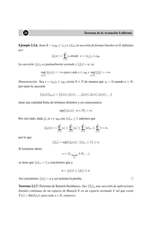 ••26 Teorema de la Acotación Uniforme
Ejemplo 2.2.6. Sean X = (c00, · ∞) y (fn)n la sucesión de formas lineales en X deﬁnidas
por
fn(x) :=
n
∑
i=1
xi donde x = (xj)j ∈ c00.
La sucesión (fn)n es puntualmente acotada y fn = n, i.e.
sup
n∈N
|fn(x)| < +∞ para cada x ∈ c00 y sup
n∈N
fn = +∞.
Demostración. Sea x = (xn)n ∈ c00, existe N ∈ N de manera que xn = 0 cuando n > N;
por tanto la sucesión
{ fn(x)}n∈N = { f1(x), f2(x),..., fN(x), fN(x), fN(x),...}
tiene una cantidad ﬁnita de términos distintos y en consecuencia
sup{|fn(x)| : n ∈ N} < ∞,
Por otro lado, dada fn si x ∈ x00 con x ∞ ≤ 1 sabemos que
|fn(x)| = |
n
∑
i=1
xi| ≤
n
∑
i=1
|xi| ≤
n
∑
i=1
x ∞ ≤
n
∑
i=1
1 = n,
por lo que
fn = sup{|fn(x)| : x ∞ ≤ 1} ≤ n.
Si tomamos ahora
x = (1, ...
n
,1,0,...),
se tiene que x ∞ = 1 y concluimos que y
n = fn(x) ≤ fn ≤ n.
Así concluimos fn = n y así termina la prueba.
Teorema 2.2.7 (Teorema de Banach-Steinhaus). Sea {Tn}n una sucesión de aplicaciones
lineales continuas de un espacio de Banach X en un espacio normado Y tal que existe
T(x) = l´ımTn(x) para todo x ∈ X, entonces:
 