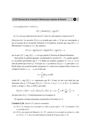 2.2 El Teorema de la Acotación Uniforme para espacios de Banach
••27
(i) La aplicación T ∈ L(X,Y) y
T ≤ l´ıminf Tn ≤ sup
n
T .
(ii) Tn converge uniformemente hacia T sobre los subconjuntos compactos de X.
Demostración. La sucesión (Tn(x))n es acotada para cada x ∈ X por ser convergente, y
por el teorema de la Acotación Uniforme 2.2.5 podemos concluir que supn Tn < ∞.
Obviamente T es lineal y si x ∈ BX entonces:
T(x) = l´ım
n
Tn(x) ≤ l´ıminf
n
Tn ≤ sup
n
Tn < ∞,
por lo que T ≤ supn Tn < +∞ lo que prueba el Teorema de Banach-Steinhaus.
Para probar el segundo apartado, considerando la sucesión (Tn −T)n, puede suponer-
se, sin perder generalidad, que T = 0. Dados un conjunto compacto A ⊂ X y ε > 0, se
trata de probar que existe n0 ∈ N tal que si n ≥ n0 entonces Tn(x) < ε, para todo x ∈ A.
Desde luego esa acotación puede conseguirse si x varía en un conjunto ﬁnito. Como A es
compacto existen x1,x2,...,xp en A tales que
A ⊂
p
k=1
B(xk,ε/2M)
siendo M := supn Tn < ∞ –suponemos que M > 0 pues en otro caso nada hay que
demostrar. Sea n0 ∈ N tal que Tn(xi) < ε/2 si n ≥ n0 y 1 ≤ i ≤ p. Si x ∈ A, entonces
existe xj tal que x ∈ B(xj,ε/2M) y, por tanto,
Tn(x) ≤ Tn(x−xj) + Tn(xj) ≤ Tn · x−xj +
ε
2
≤ M ·
ε
2M
+
ε
2
= ε.
Así pues l´ımn Tn(x) = 0 uniformemente en el compacto A.
El siguiente corolario generaliza en particular el Corolario 2.1.3.
Corolario 2.2.8. Sean X e Y espacios normados:
(i) Si A ⊂ X, entonces A es acotado si, y sólo si, para cada x∗ ∈ X∗, el conjunto x∗(A)
es acotado en K.
(ii) Si X es un espacio de Banach y A ⊂ X∗, entonces A es acotado en norma si, y sólo
si, {x∗(x) : x∗ ∈ A} es un subconjunto acotado de K para cada x ∈ X.
 