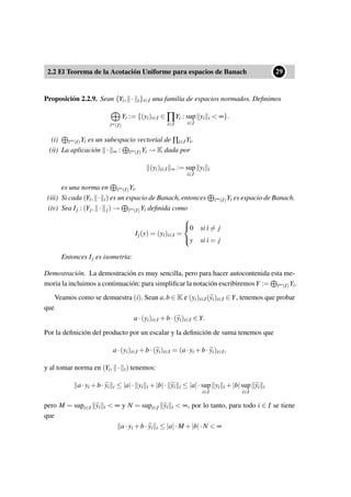2.2 El Teorema de la Acotación Uniforme para espacios de Banach
••29
Proposición 2.2.9. Sean {Yi, · i}i∈I una familia de espacios normados. Deﬁnimos
∞(I)
Yi := {(yi)i∈I ∈ ∏
i∈I
Yi : sup
i∈I
yi i < ∞}.
(i) ∞(I)Yi es un subespacio vectorial de ∏i∈I Yi.
(ii) La aplicación · ∞ : ∞(I)Yi → K dada por
(yi)i∈I ∞ := sup
i∈I
yi i
es una norma en ∞(I)Yi.
(iii) Si cada (Yi, · i) es un espacio de Banach, entonces ∞(I)Yi es espacio de Banach.
(iv) Sea Ij : (Yj, · j) → ∞(I)Yi deﬁnida como
Ij(y) = (yi)i∈I =



0 si i = j
y si i = j
Entonces Ij es isometría:
Demostración. La demostración es muy sencilla, pero para hacer autocontenida esta me-
moria la incluimos a continuación: para simpliﬁcar la notación escribiremosY := ∞(I)Yi.
Veamos como se demuestra (i). Sean a,b ∈ K e (yi)i∈I(yi)i∈I ∈Y, tenemos que probar
que
a·(yi)i∈I +b·(yi)i∈I ∈ Y.
Por la deﬁnición del producto por un escalar y la deﬁnición de suma tenemos que
a·(yi)i∈I +b·(yi)i∈I = (a·yi +b·yi)i∈I,
y al tomar norma en (Yi, · i) tenemos:
a·yi +b·yi i ≤ |a|· yi i +|b|· yi i ≤ |a|·sup
i∈I
yi i +|b|sup
i∈I
yi i
pero M = supi∈I yi i < ∞ y N = supi∈I yi i < ∞, por lo tanto, para todo i ∈ I se tiene
que
a·yi +b·yi i ≤ |a|·M +|b|·N < ∞
 