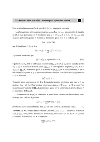 2.2 El Teorema de la Acotación Uniforme para espacios de Banach
••31
Esto termina la demostración de que (Y, · ∞) es un espacio normado.
La aﬁrmación en (iii) se demuestra como sigue. Sea {xn}n∈N una sucesión de Cauchy
en (Y, · ∞): para cada n ∈ N tendremos que xn = (yn
i )i∈I, yn
i ∈ Yi. Al ser {xn}n∈N una
sucesión de Cauchy, para ε > 0 existe nε de manera que si m,n ≥ nε se tiene que
xm −xn ∞ ≤ ε;
por deﬁnición de · ∞ se tiene
xm −xn ∞ = sup
i∈I
ym
i −yn
i i ≤ ε
y por tanto tendremos que
ym
i −yn
i i ≤ ε para todo i ∈ I, (2.8)
y para m,n ≥ nε. Por lo tanto cada sucesión {yn
i }n∈N en (Yi, · i) es de Cauchy. Como
(Yi, · i) es espacio de Banach, cada {yn
i }n∈N es convergente a un punto yi ∈ Yi. Si x =
(yi)i∈I ∈ ∏i∈I Yi, aﬁrmamos que x es el límite de {xn}n∈N en Y. Efectivamente, si en la
ecuación (2.8) ﬁjamos m ≥ nε y tomamos límites cuando n → ∞ deducimos que para cada
i ∈ I se tiene que
ym
i −yi i ≤ ε.
Tomando ahora supremos en i ∈ I la desigualdad anterior se obtiene que para m ≥ nε
tenemos xm −x ≤ ε. Para terminar observamos que xnε ∈ Y y xnε −x ∈ Y y como Y es
un subespacio vectorial de ∏i∈I Yi concluimos que x ∈ Y y así termina la prueba de que Y
es un espacio de Banach.
La demostración de (iv) es elemental. A partir de las deﬁniciones involucradas tene-
mos que para cada y ∈ Yj se tiene
Ij(y) ∞ = sup
i∈I
Ij(y) i = y j,
puesto que todos las coordenadas de Ij(y) son cero salvo la j-ésima que vale y.
Teorema 2.2.10 (Teorema de la Acotación Uniforme). Sea (X, · ) un espacio de Banach
e (Yi, · i)i∈I una familia de espacios normados y para cada i ∈ I sea Ai : X → Yi lineal
y continua. Si para cada x ∈ X se tiene que
sup
i∈I
Ai(x) i < ∞,
 