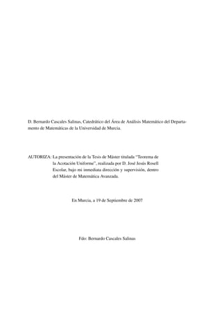 D. Bernardo Cascales Salinas, Catedrático del Área de Análisis Matemático del Departa-
mento de Matemáticas de la Universidad de Murcia.
AUTORIZA: La presentación de la Tesis de Máster titulada “Teorema de
la Acotación Uniforme”, realizada por D. José Jesús Rosell
Escolar, bajo mi inmediata dirección y supervisión, dentro
del Máster de Matemática Avanzada.
En Murcia, a 19 de Septiembre de 2007
Fdo: Bernardo Cascales Salinas
 